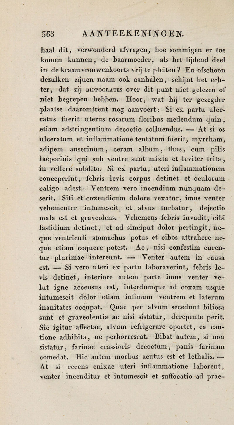 haal dit, verwonderd afvragen, hoe sommigen er toe komen kunnen, de baarmoeder, als het lijdend deel in de kraamvrouwenkoorts vrij te pleiten ? En ofschoon dezulken zijnen naam ook aanhalen, schijnt het ech¬ ter, dat zij HiPPOCRATES over dit punt niet gelezen of niet begrepen hebben. Hoor, wat hij ter gezegder plaatse daaromtrent nog aanvoert: Si ex partu ulce- ratus fuerit uterus rosarum floribus medendum quin, etiam adstringentium decoctio colluendus. — At si os ulceratum et inflammatione tentatum fuerit, myrrham, adipem anserinum, ceram album, thus, cum pilis laeporinis qui sub ventre sunt mixta et leviter trita, in vellere subdito. Si ex partu, uteri inflammationem conceperint, febris levis corpus detinet et oculorum caligo adest. Ventrem vero incendium nunquam de- serit. Siti et coxendicum dolore vexatur, imus venter vehementer intumescit^ et alvus turbatur, dejectio mala est et graveolens. Vehemens febris invadit, cibi fastidium detinet, et ad sinciput dolor pertingit, ne- que ventriculi stomacbus potus et cibos attrahere ne- que etiam coquere potest. Ac, nisi confestiin curen- tur plurimae intereunt. — Venter autem in causa est. — Si vero uteri ex partu laboraverint, febris le¬ vis detinet, interiore autem parte imus venter ve- lut igne accensus est, interdumque ad coxam usque intumescit dolor etiam infimum ventrem et laterum inanitates occupat. Quae per alvum secedunt biliosa snnt et graveolentia ac nisi sistatur, derepente perit. Sic igitur aifectae, alvum refrigerare oportet, ea cau- tione adhibita, ne perhorrescat. Bibat autem, si non sistatur, farinae crassioris decoctum, panis farinam comedat. Hic autem morbus acutus est et lethalis. — i At si recens enixae uteri inflammatione laborent, venter incenditur et intumescit et suffocatio ad prae-