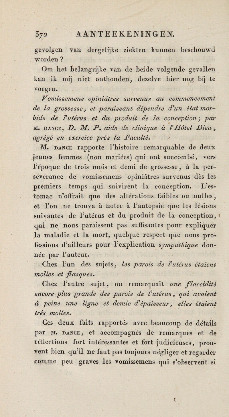 gevolgen van dergelijke ziekten kunnen beschouwd worden ? Om het belangrijke van de beide volgende gevallen kan ik mij niet onthouden, dezelve hier nog bij te voegen. Vomi ssemens opinidtres survenus au commencement de la grossesse y et p ar ais sant dépendre d^un état mor¬ bide de Vuterus et du produit de la conception; par mm M. DANCE, D. M. P, aide de clinique d VHotel Dieu, agrégé en exercice prés la Faculté. M. DANCE rapporte l’histoire remarquable de deux jeunes femmes (non mariées) qui ont succombe', vers 1’époque de trois mois et demi de grossesse, a la per- séve'rance de vomissemens opiniatres survenus des les premiers temps qui suivirent la conception. L’es- tomac n’olFrait que des altëratioiis faibles ou nulles, et 1’on ne trouva a noter a 1’autopsie que les lésions suivantes de 1’utërus et du produit de la conception, i qui ne nous paraissent pas suffisantes pour expliquer la maladie et la mort, quelque respect que nous pro-^ fessions d’ailleurs pour 1’explication sympathique don- nëe par 1’auteur. -Chez l’un des sujets, les parois de Vutérus étaient molles et Jlasques» Chez l’autre sujet, on remarquait une flaccidité encore plus grande des parois de Vutérus, qui avaient d peine une ligne et demie Fépaisseur, elles étaient trés molles. Ges deux faits rapportës avec beaucoup de dëtails par M. DANCE, et accompagnës de remarques et de rëflections fort intëressantes et fort judicieuses, prou- vent bien qu’il ne faut pas toujours nëgliger et regarder comme peu graves les Vomissemens qui s’observent si