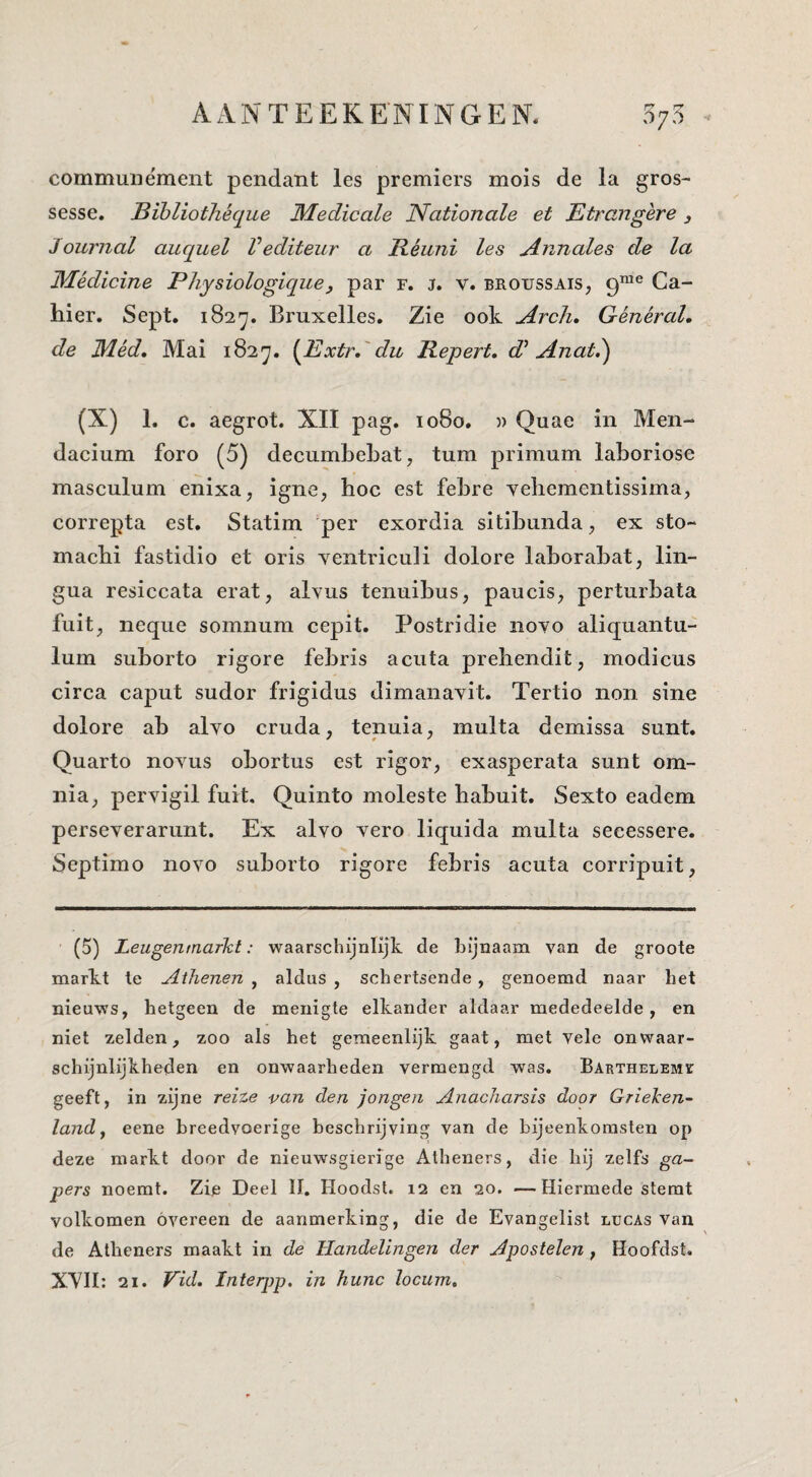 commuiiément pendant les premiers mois de la gros- sesse. Bihliothéque 3Iedicale Nationale et Etrangère, Journal auquel Vediteur a Réuni les Annales de la Médicine Physiologique, par F. J. V. broussais, 9™® Ca¬ hier, Sept. 182^, Bruxelles. Zie ook Arclu GénéraL de IVLéd» Mai 182^, {^Extr,'du Repert, d^ Anat,') (X) 1. c. aegrot. XII pag. 1080. » Quae in Men- dacium foro (5) decumbehat, turn primum laboriose masculum enixa, igne, hoe est fehre yehementissima, correpta est. Statim per exordia sitihnnda, ex sto~ machi fastidio et oris yentriculi dolore lahorahat, lin- gua resiccata erat, alvus tenuihus, paucis, perturhata fuit, neque somnum cepit. Postridie noyo aliquantu- lum suhorto rigore febris acuta prehendit, modieus cirea eaput sudor frigidus dimanayit. Tertio non sine dolore ah alyo cruda, tenuia, multa demissa sunt. Quarto noyus obortus est rigor, exasperata sunt om- nia, peryigil fuit. Quinto moleste habuit. Sexto eadem perseyerarimt. Ex alyo yero liquida multa seeessere. Septimo noyo suborto rigore febris acuta corripuit, (5) Leugentnarkt: waarschijnlijk de bijnaam van de groote markt te Athenen , aldus , schertsende, genoemd naar het nieuws, hetgeen de menigte elkander aldaar mededeelde, en niet zelden, zoo als het gemeenlijk gaat, met vele onwaar¬ schijnlijkheden en onwaarheden vermengd was. BARTHELEMr geeft, in zijne reize van den jongen Anacharsis door Grieken¬ land ^ eene breedvoerige beschrijving van de bijeenkomsten op deze markt door de nieuw'sgierige Alheners, die hij zelfs ga¬ pers noemt. Zie Deel II. Hoodst. 12 en 20. —Hiermede stemt volkomen overeen de aanmerking, die de Evangelist lucas van de Atheners maakt in de Handelingen der Apostelen, Hoofdst. XYII: 21. Vid. Inteqyp, in hunc locum.