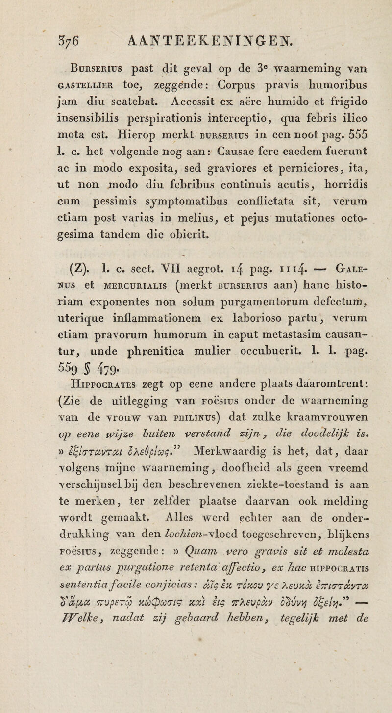 Burserius past dit geval op de 3® waarneming van GASTELLIER toe, zeggénde: Corpus pravis liiimoriBus jam diu scatebat. Accessit ex aëre humido et frigido insensibilis perspirationis interceptie, qua febris ilico mota est. Hierop merkt burserius in een noot pag. 555 1. c. het volgende nog aan: Gausae fere eaedem fuerunt ac in modo exposita, sed graviores et perniciores, ita, ut non modo diu febribus continuis acutis, horridis cum pessimis symptomatibus conflictata sit, verum etiam post varias in melius, et pejus mutationes octo- gesima tandem die obierit. > (Z). 1. c. sect. VII aegrot. i4 pag. iii4« — Gale- Nus et MERCURiALis (merkt burserius aan) hanc bisto- riam exponentes non solum purgamentorum defectum^ uterique inflammationem ex laborioso partu, verum etiam pravorum humorurii in caput metastasim causan- tur, unde phrenitica mulier occubuerit. 1. 1. pag. 559 S 479- Hippocrates zegt op eene andere plaats daaromtrent: (Zie de uitlegging van roësius onder de waarneming van de vrouw van philinus) dat zulke kraamvrouwen op eene wijze buiten verstand zijn j die doodelijk is, » s^lfTTOivroci oXsêplccg.^^ Merkwaardig is het, dat, daar volgens mijne waarneming, doofheid als geen vreemd verschijnsel bij den beschrevenen ziekte-toestand is aan te merken, ter zelfder plaatse daarvan ook melding wordt gemaakt. Alles werd echter aan de onder¬ drukking van den lochien--yloed toegeschreven, blijkens Foësius, zeggende: » Quam vero gravis sit et molesta ex partus purgatione retentd affectio ^ /mc hippogratis senteiztia facile conjicias: ailg sk tÓkou ys Ksv^oc eTno'TÓ.VTiz TTvpsTcp KxCpc^tjig KOU aig 7r?,svpoiv — Welke, nadat zij gehaard hebben, tegelijk met de