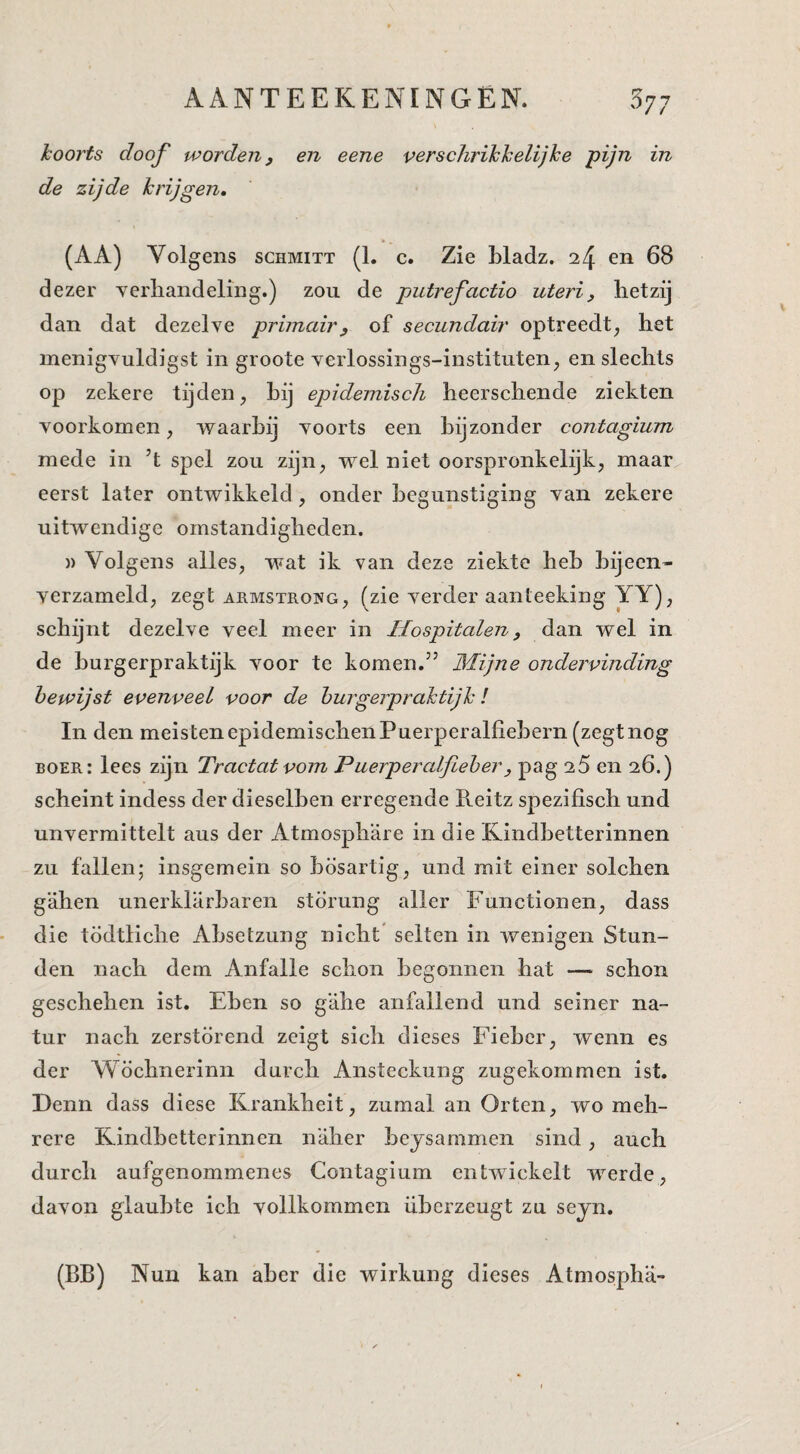 koorts doof worden, en eene verschrikkelijke pijn in de zijde krijgen, (AA) Volgens schmitt (1. c. Zie Lladz. 24 en 68 dezer verliandeling.) zou de putrefactio uteri, hetzij dan dat dezelve primair, of secundair optreedt^ het inenigvuldigst in groote verlossings-instituten;, en slechts op zekere tijden, hij epidemisch heerschende ziekten voorkomen, waarbij voorts een bijzonder contagium mede in ’t spel zou zijn, wel niet oorspronkelijk, maar eerst later ontwikkeld, onder begunstiging van zekere uitwendige omstandigheden. )) Volgens alles, wat ik van deze ziekte heb bijeen¬ verzameld, zegt ARMSTROWG, (zic vcrdcr aanteeking YY), schijnt dezelve veel meer in Hospitalen, dan wel in de hurgerpraktijk voor te komen.” 3'Iijne ondervinding bewijst evenveel voor de hurgerpraktijk! In den meistenepidemischenPuerperalliebern (zegtnog boer: lees zijn Tractat vom Puerperalfieher, pag 25 en 26.) scheint indess der dieselhen erregende R.eitz spezifisch und unvermittelt aus der Atmosphare in die Kindhetterinnen zu fallen; insgemein so hösartig, und mit einer solchen gahen unerklarharen stormig aller Functionen, dass die tödtliche Ahsetzung nicht selten in wenigen Stun- den nach dem Anfalle schon begonnen hat — schon geschehen ist. Ehen so g'ahe anfallend und seiner na- tur nach zerstörend zeigt sich dieses Fiehcr, wenn es der Wöchnerinn durch Ansteckung zugekommen ist. Denn dass diese Krankheit, zumal an Orten, wo meh- rere Kindhetterinnen n'aher heysammen sind, auch durch aufgenommenes Contagium entwickelt werde, davon glauhte ich vollkommen ühcrzeugt zu sejn. (BB) Nun kan aber die wirkung dieses Atmospha-