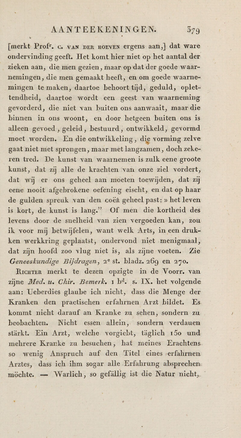 [merkt Prof’^. c. van der hoeven ergens aanj dat ware ondervinding geeft. Het komt hier niet op het aantal der zieken aan, die men gezien, maar op dat der goede waar¬ nemingen, die men gemaakt heeft, en om goede waarne¬ mingen temaken, daartoe behoort tijd, geduld, oplet¬ tendheid, daartoe wordt een geest van waarneming gevorderd, die niet van buiten ons aanwaait, maar die binnen in ons woont, en door hetgeen buiten ons is alleen gevoed , geleid, bestuurd, ontwikkeld, gevormd moet worden. En die ontwikkeling, die vorming zelve gaat niet met sprongen, maar met langzamen, doch zeke¬ ren tred. De kunst van waarnemen is zulk eene groote kunst, dat zij alle de krachten van onze ziel vordert, dat wij er ons geheel aan moeten toewijden, dat zij eene nooit afgehrokene oefening eischt, en dat op haar de gulden spreuk van den coë‘A geheel past: » het leven is kort, de kunst is lang.” Of men die kortheid des levens door de snelheid van zien vergoeden kan, zou ik voor mij betwijfelen, want welk Arts, in een druk¬ ken werkkring geplaatst, ondervond niet menigmaal, dat zijn hoofd zoo vlug niet is, als zijne voeten. Zie Geneeskundige Bijdragen, 2® st. hladz. 269 en 2^0. Richter merkt te dezen opzigte in de Voorr. van zijne Med. u, Chir, Bemerk» 1 h^. s. IX. het volgende aan: Ueherdies glauhe ich nicht, dass die Menge der Krank en den practischen erfahrnen Arzt hildet. Es kommt nicht darauf an Kranke zu sehen, sondern zu heohachten. Nicht essen allein, sondern verdauen starkt. Ein Arzt, welche vorgieht, taglich i5o und mehrere Kranke zu hesuchen, bat meines Erachtens so wenig Anspruch auf den Titel eines erfahrnen Arztes, dass ich ihm sogar alle Erfahrung ahsprechen. möchte. — Warlich, so gefaliig ist die Natur nicht.