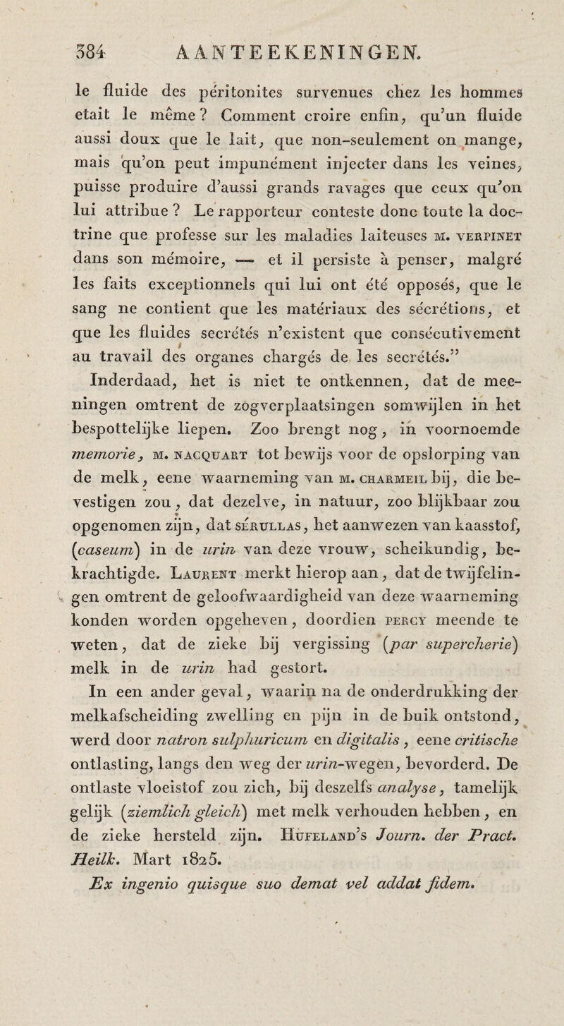 Ie lluide des pe'ritonites survenues chez les hommes etait Ie même ? Comment croire enfin ^ qu’un fluide aussi doux que Ie lait_, que non-seulement on.mange, mais qu’on peut impune'ment injecter dans les Yeines, puisse produire d’aussi grands ravages que ceux qu^on lui attribue ? Le rapporteur conteste donc toute la doc¬ trine que professe sur les maladies laiteuses m. verpixet dans son mémoire, — et il persiste a penser, malgré les faits exceptionnels qui lui ont éte' opposës, que le sang ne contient que les mate'riaux des sëcrëtions, et que les fluides secrëtës n’existent que consëcutivement au travail des organes cliargës de les secrëtës.” Inderdaad, het is niet te ontkennen, dat de mee- ningen omtrent de zOgverplaatsingen somwijlen in het hespottelijke liepen. Zoo brengt nog, in yoornoemde memorie f M. nacquart tot bewijs voor de opslorping van de melk, eene waarneming van m. charmeil hij, die be¬ vestigen zou, dat dezelve, in natuur, zoo blijkbaar zou opgenomen zijn, dat serullas, het aanwezen van kaasstof, {caseunz) in de urin van deze vrouw, scheikundig, be¬ krachtigde. Laurent merkt hierop aan, dat de twijfelin¬ gen omtrent de geloofwaardigheid van deze waarneming konden worden opgeheven, doordien percy meende te weten, dat de zieke bij vergissing {^par supercheriè) melk in de urin had gestort. In een ander geval, waarin na de onderdrukking der melkafscheiding zwelling en pijn in de buik ontstond, werd door natron sulpJmricum en digitalis , eene critische ontlasting, langs den weg der z^n^-wegen, bevorderd. De ontlaste vloeistof zou zich, bij deszelfs analyse, tamelijk gelijk [ziemlicli gleicli) met melk verhouden hebben, en de zieke hersteld zijn, Hüeeland’s Jown, der Pract, Heilh. Mart 1825. Ex ingenio quisque suo demat vel addat fidem.