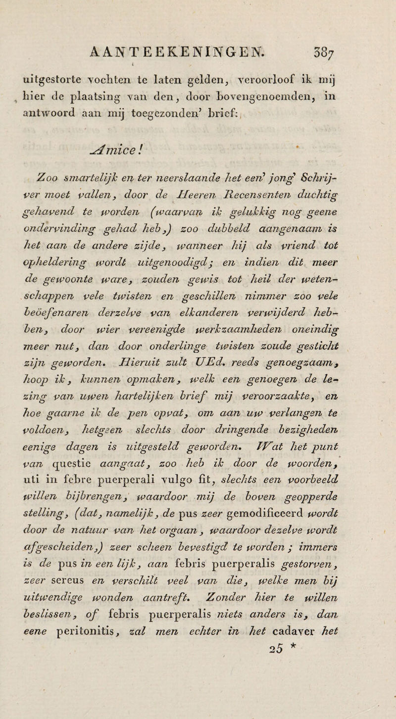 t uitgestorte yocliten te laten gelden, yerooiioof ik mij ^ hier de plaatsing van den, door bovengenoemden, in antwoord aan mij toegezonden’ brief:, ^ mice ! Zoo smartelijh en ter neerslaande het eeid jong Schrij¬ ver moet vallen, door de Ileeren Recensenten duchtig gehavend te worden (waarvan ik gelukkig nog geene ondervinding gehad heb y) zoo duhheld aangenaam is het aan de andere zijde, wanneer hij als vriend tot opheldering wordt uitgenoodigdj en indien dit meer de gewoonte ware, zouden gewis tot heil der weten¬ schappen vele twisten en geschillen nimmer zoo vele beoefenaren derzelve van elkanderen verwijderd heb¬ ben, door wier vereenigde werkzaamheden oneindig meer nut, dan door onderlinge twisten zoude gesticht zijn geworden. Hieruit zult TJEd, reeds genoegzaam, hoop ik, kunnen opmaken, welk een genoegen de le¬ zing van uwen hartelijken brief mij veroorzaakte, en hoe gaarne ik de pen opvat, om aan uw verlangen te voldoen, hetgeen slechts door dringende bezigheden eenige dagen is uitgesteld geworden, hJZat het punt van questie aangaat, zoo heb ik door de woorden, uti in febre puerperali vulgo fit, slechts een voorbeeld willen bijbrengen, waardoor mij de boven geopperde stelling, (dat, namelijk, de pus zeer gemodificeerd wordt door de natuur van het orgaan, waardoor dezelve wordt afgescheiden,j zeer scheen bevestigd te worden ; immers is de pus in een lijk, aan febris puerperalis gestorven, zeer sereus en verschilt veel van die, welke men hij uitwendige wonden aantreft. Zonder hier te willen beslissen, of febris puerperalis niets anders is, dan eene peritonitis, zal men echter in het cadaver het 25