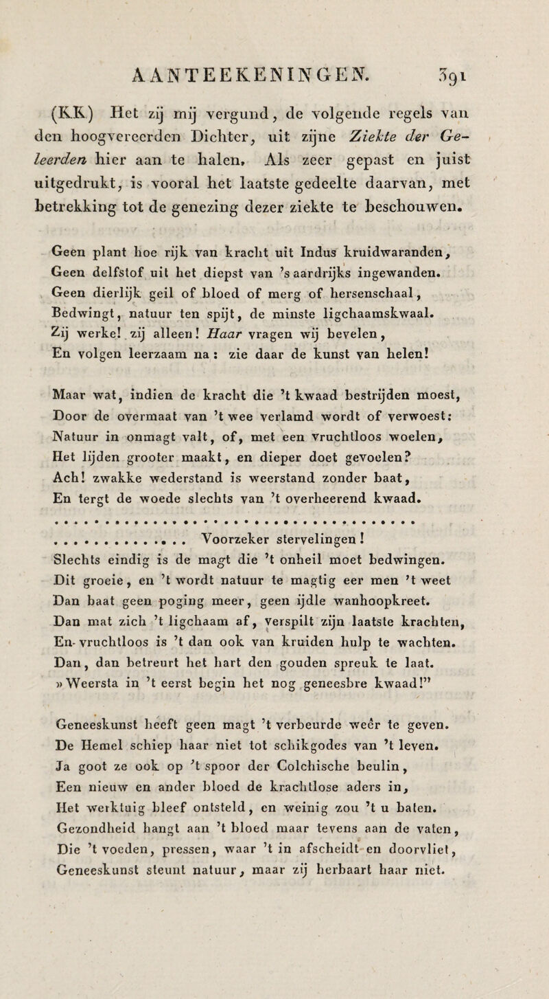 (RK) Het zij mij vergund, de volgende regels van den hoogverecrden Dichter, uit zijne Ziehte der Ge¬ leerden hier aan te halen. Als zeer gepast en juist uitgedrukt, is vooral het laatste gedeelte daarvan, met betrekking tot de genezing dezer ziekte te beschouwen. Geen plant lioe rijk van kracht uit Indus kruidwaranden. Geen delfstof uit het diepst van ’s aardrijks ingewanden. Geen dierlijk geil of bloed of merg of hersenschaal, Bedwingt, natuur ten spijt, de minste ligchaamskwaal. Zij werke!.7,ij alleen! Haar vragen wij bevelen, En volgen leerzaam na : zie daar de kunst van helen! Maar wat, indien de kracht die ’t kwaad bestrijden moest. Door de overmaat van ’t wee verlamd wordt of verwoest; Natuur in onmagt valt, of, met een vruchtloos woelen. Het lijden grooter maakt, en dieper doet gevoelen? Ach! zwakke wederstand is weerstand zonder baat. En tergt de woede slechts van ’t overheerend kwaad. .. Voorzeker stervelingen! Slechts eindig is de magt die ’t onheil moet bedwingen. Dit groeie, en ’t wordt natuur te magtig eer men ’t weet Dan baat geen poging meer, geen ijdle wanhoopkreet. Dan mat zich ’t ligchaam af. Verspilt zijn laatste krachten, En- vruchtloos is ’t dan ook van kruiden hulp te wachten. Dan, dan betreurt het hart den gouden spreuk te Iaat. «Weersta in ’t eerst begin het nog geneesbre kwaad!” Geneeskunst heeft geen magt ’t verbeurde weer te geven. De Hemel schiep haar niet tot schikgodes van ’t leven. Ja goot ze ook op ’t spoor der Colchische beulin, Een nieuw en ander bloed de krachtlose aders in. Het werktuig bleef ontsteld, en weinig zou ’t u baten. Gezondheid hangt aan ’t bloed maar tevens aan de vaten. Die ’t voeden, pressen, waar ’t in afscheidt-en doorvliel, Geneeskunst steunt natuur, maar zij herbaarl haar niet.