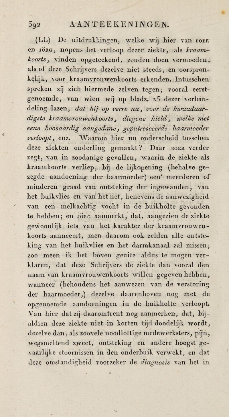 (LL) De uitdrukkingen^ welke wij hier van boer en JÖRG, nopens het verloop dezer ziekte^ als hraam- koorts, yinden opgeteekend, zouden doen yerrnoeden, als of deze Schrijyers dezelye niet steeds, en oorspron¬ kelijk, yoor kraamyrouwenkoorts erkenden. Intusschen spreken zij zich hiermede zelven tegenj yooral eerst¬ genoemde, yan wien wij op hladz. 25 dezer yerhan- deling lazen, dat hij op verre na, voor de kwaadaar¬ digste kraamvrouwenkoorts, diegene hield, welke met eene hoosaardig aangedane, geputresceerde baarmoeder verloopt, enz. AAaarom hier nu onderscheid tnsschen deze ziekten onderling gemaakt ? Daar boer yerder zegt, yan in zoodanige geyallen, waarin de ziekte als kraamkoorts yerliep, hij de lijkopening (behalve ge¬ zegde aandoening der baarmoeder) een' meerderen of minderen graad yan ontsteking der ingewanden, yan het buikylies en yan het net, beneyens de aanwezigheid yan een melkachtig yocht in de buikholte geyonden te hebbenj en jörg aanmerkt, dat, aangezien de ziekte gewoonlijk iets yan het karakter der kraamvrouwen¬ koorts aanneemt, men daarom ook zelden alle ontste¬ king yan het buikylies en het darmkanaal zal missen; zoo meen ik bet boven geuite aldus te mogen ver¬ klaren, dat deze Schrijvers de ziekte dan yooral den naam yan kraamyrouwenkoorts willen gegeven hebben, wanneer^ (behoudens het aanwezen van de verstoring der baarmoeder,) dezelve daarenboven nog met de opgenoemde aandoeningen in de buikholte verloopt. Van hier dat zij daaromtrent nog aanmerken, dat, bij¬ aldien deze ziekte niet in korten tijd doodelijk wordt, dezelve dan, als zoovele noodlottige medewerksters, pijn, wegsmeltend zweet, ontsteking en andere hoogst ge¬ vaarlijke stoornissen in den onderbuik verwekt, en dat deze omstandigheid voorzeker de diagnosis van het in