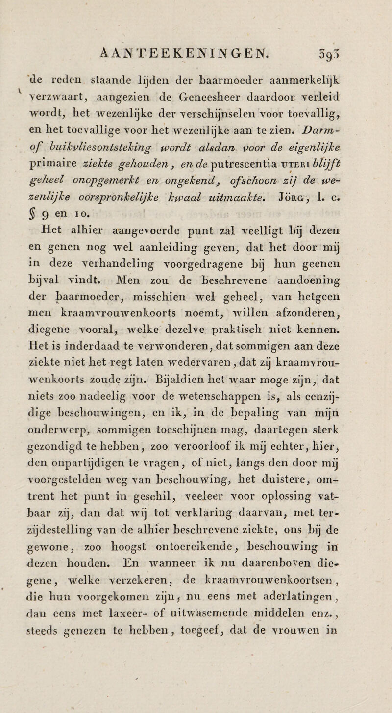 *tle reden staande lijden der baarmoeder aanmerkelijk verzwaart^ aangezien de Geneesheer daardoor verleid wordt, liet wezenlijke der verschijnselen voor toevallig, en het toevallige voor het wezenlijke aan te zien. Darm- of huik vlies ontstehing wordt alsdan voor de eigenlijke primaire ziekte gehouden^ eTZ-c/e putrescentia uteei geheel onopgemerkt en ongekend, ofschoon zij de we¬ zenlijke oorspronkelijke kwaal uitmaakte, Jörg, 1. c. 5 9 en 10. Het alhier aangevoerde punt zal veelligt hij dezen en genen nog wel aanleiding geven, dat het door mij in deze verhandeling voorgedragene hij hun geeneii bijval vindt. Men zou de beschrevene aandoening der baarmoeder, misschien wel geheel, van hetgeen men kraamvrouwenkoorts noemt, willen afzonderen, diegene vooral, welke dezelve praktisch niet kennen. Het is inderdaad te verwonderen, dat sommigen aan deze ziekte niet het regt laten wedervaren , dat zij kraamvrou¬ wenkoorts zoude zijn. Bijaldien het waar moge zijn, dat niets zoo nadeelig voor de wetenschappen is, als eenzij¬ dige beschouwingen, en ik, in de bepaling van mijn onderwerp, sommigen toeschijnen mag, daartegen sterk gezondigd te hebhen, zoo veroorloof ik mij echter, hier, den onpartijdigen te vragen, of niet, langs den door mij voorgestelden weg van beschouwing, het duistere, om¬ trent het punt in geschil, veeleer voor oplossing vat¬ baar zij, dan dat wij tot verklaring daarvan, met ter¬ zijdestelling van de alhier beschrevene ziekte, ons bij de gewone, zoo hoogst ontoereikende, beschouwing in dezen houden. En wanneer ik nu daarenboven die¬ gene, welke verzekeren, de kraamvrouwenkoortseri, die hun voorgekomen zijn^ nu eens met aderlatingen, dan eens met laxeer- of uitwasemende middelen enz., steeds genezen te hebben, toegeef, dat de vrouwen in