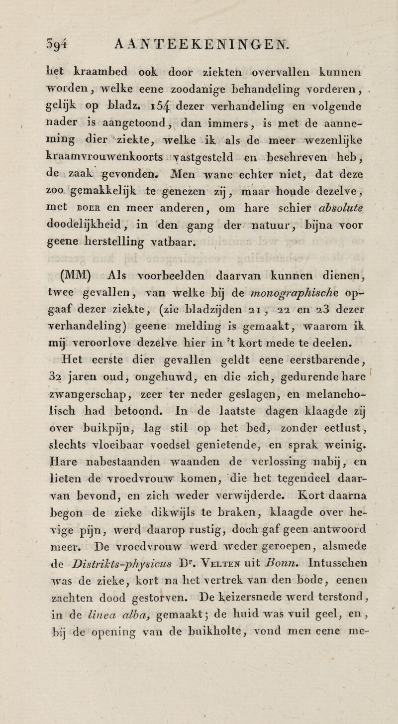 rr / liet kraambed ook door ziekten overvallen kunnen wordenj welke eene zoodanige behandeling vorderen, . gelijk op bladz. i54 dezer verhandeling en volgende nader is aangetoond, dan immers, is met de aanne¬ ming dier 'ziekte, welke ik als de meer wezenlijke kraamvrouwenkoorts vastgesteld en beschreven heb, de zaak gevonden. Men wane echter niet, dat deze zoo gemakkelijk te genezen zij, maar houde dezelve, met BOER en meer anderen, om hare schier absolute doodelijkheid, in den gang der natuur, bijna voor geene herstelling vatbaar. (MM) Als voorbeelden daarvan kunnen dienen, twee gevallen, van welke bij de monogi^aphischQ op¬ gaaf dezer ziekte, (zie bladzijden 21, 22 en aS dezer verhandeling) geene melding is gemaakt, waarom ik mij veroorlove dezelve hier in ’t kort mede te deelen. Het eerste dier gevallen geldt eene eerstharende, 32 jaren oud, ongehuwd, en die zich, gedurende hare ^ zwangerschap, zeer ter neder geslagen, en melancho¬ lisch had betoond. In de laatste dagen klaagde zij over buikpijn, lag stil op het bed, zonder eetlust, slechts vloeibaar voedsel genietende, en sprak weinig. Hare nabestaanden waanden de verlossing nabij, cn lieten de' vroedvrouw komen, 'die het tegendeel daar¬ van bevond, en zich weder verwijderde. Kort daarna begon de zieke dikwijls te braken, klaagde over he¬ vige pijn, werd daarop rustig, doch gaf geen antwoord meer. De vroedvrouw werd weder geroepen, alsmede de Distrihts-physicus D^ Velten uit Bonn, Intusschen was de zieke, kort na het vertrek van den bode, eenen zachten dood gestorven. De keizersnede werd terstond , in de linea alba, gemaakt; de huid was vuil geel, en, bij de opening van de buikholte, vond men eene me-