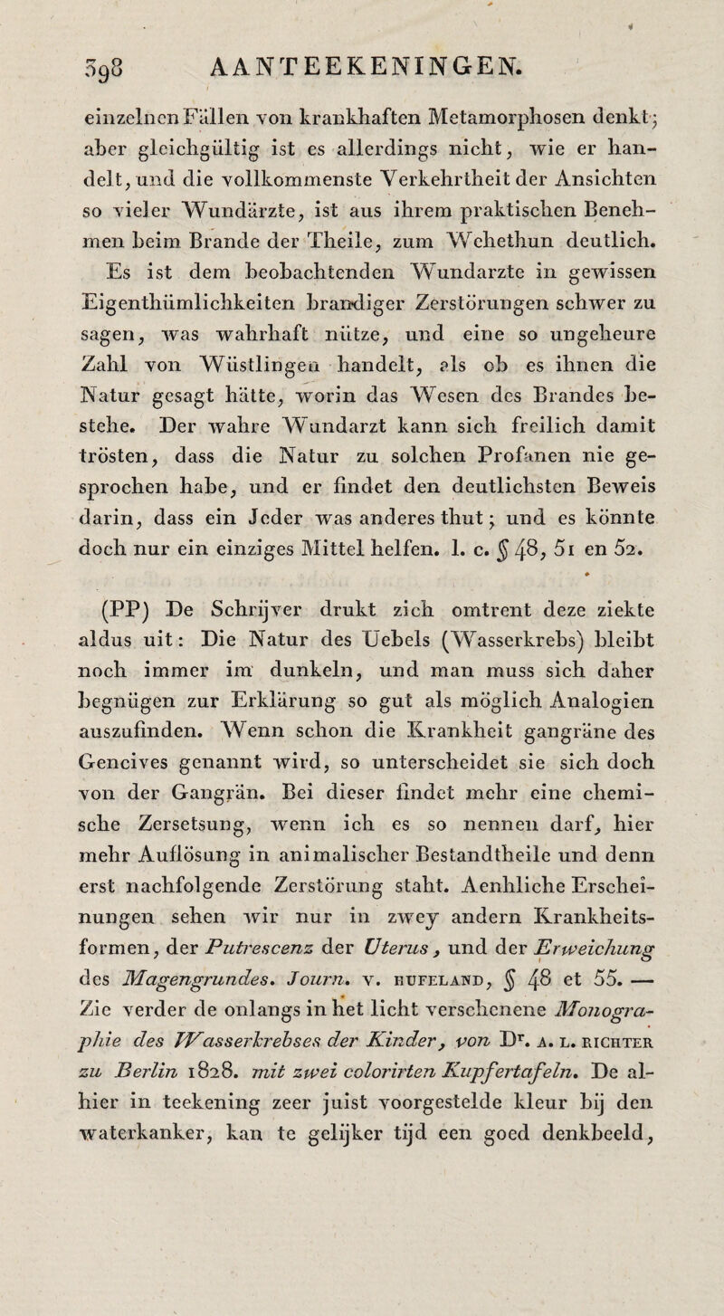 einzelncnFallen voii kraDkliaften Metamorpliosen denkt j aber gleichgültig ist es allerdings nicht, wie er han¬ delt, und die vollkommenste Verkehrtheit der Ansichten so yieler Wundiirzte, ist aus ihrem praktischen Beneh- men beiin Brande der Theile, zum Wehethun deutlich. Es ist dem beobachtenden Wundarzte in gewissen Eigenthiimlichkeiten brandiger Zerstörungen schwer zu sagen, was wahrhaft niitze, nnd eine so ungeheure Zahl von Wüstlingen handelt, els ob es ihnen die Natur gesagt hatte, worin das Wesen des Brandes be- stehe. Der wahre Wiindarzt kann sich freilich damit trosten, dass die Natur zu solchen Profanen nie ge- sprochen habe, und er findet den deutlichstcn BeAveis darin, dass ein Jcder was anderes thut • und es könnte doch nur ein einziges Mittel helfen. 1. c. ^ 4^, 5i en 52. (PP) De SchrijA^er drukt zich omtrent deze ziekte aldus uit: Die Natur des Elebels (Wasserkrebs) bleibt noch immer im dunkeln, und man muss sich daher begnügen zur Erklarung so gut als möglich Analogien auszufinden. AVenn schon die Krankheit gangrane des Gencives genannt wird, so unterscheidet sie sich doch von der Gangran. Bei dieser lindet mehr eine chemi¬ sche Zersetsung, wenn ich es so nennen darf, hier mehr AuflÖsung in animalischer Bestandtheile und demi erst nachfolgende Zerstörung staht. Aenhliche Erschei- nungen sehen ivir nur in zwey andern Rrankheits- formen, der Putrescenz der Uterus , und der Erweichung des Magengrundes» Journ, v. hüfeland, § 4^ ^1 ^5. — Zie A’^erder de onlangs in het licht verschcnene Moiiogra- pJiie des IVasserlcrehses der Kinder, von D’’. a. l. richter zu Berlin 1828. mit zwei colorirten Kupfertafein, De al¬ hier in teekening zeer juist A^oorgestelde kleur bij den waterkanker, kan te gelijker tijd een goed denkbeeld,