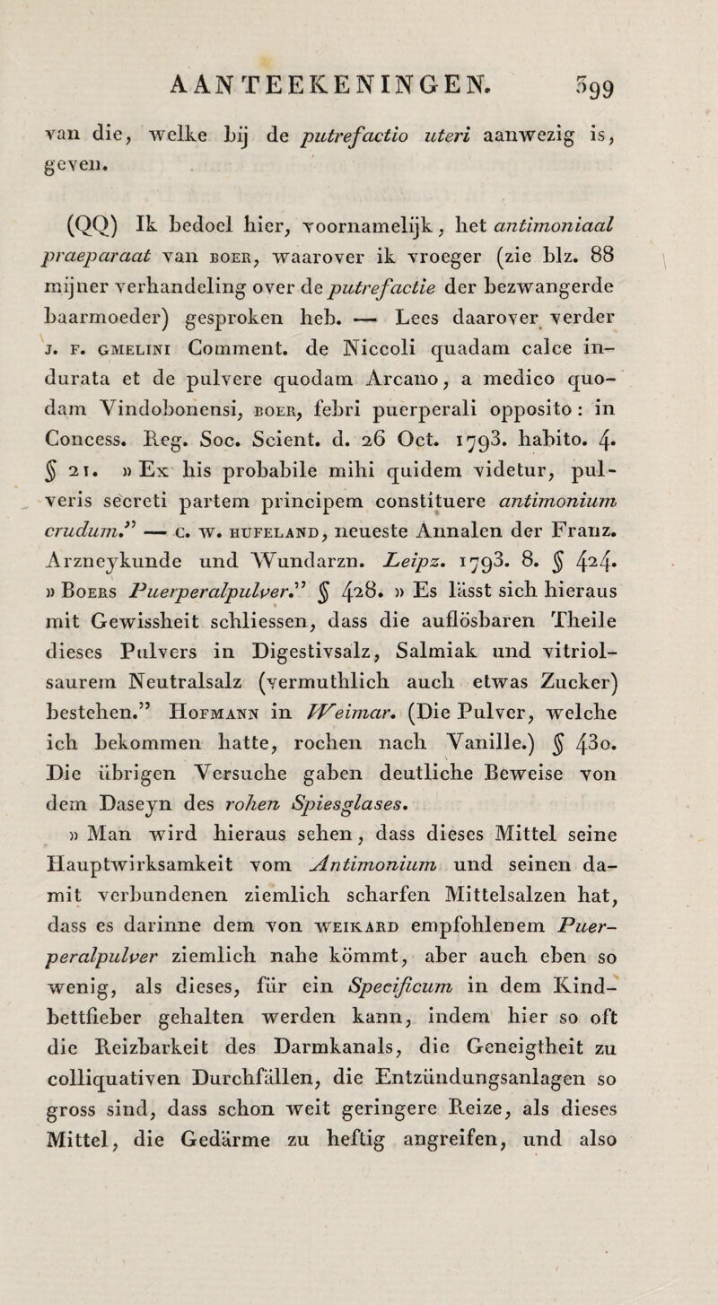 van die, welke Lij de putrefactio uteri aanwezig is, geven. (QQ) Ik bedoel hier, voornamelijk, het antimoniaal praeparaat van boer, waarover ik vroeger (zie blz. 88 mijner verhandeling over de putrefactie der bezwangerde baarmoeder) gesproken heb. — Lees daarover verder V. F. GMELiNi Comment. de Niccoli quadam calce in- durata et de pulvere quodam Arcano, a medico quo- dam Vindobonensi, boer, febri puerperali opposito: in Concess. Leg. Soc. Scient. d. 26 Oct. 1793. habito. 4* ^21. )) Ex his probabile mihi qnidem videtur, pul- veris secreti partem principem constituere antimonium crudum^ — c. w. hufeland, iieueste Annalen der Franz. Arzneykunde und Wundarzn. Leipz. 1793. 8. ^ 4^4* » Boers Puerperalpulver^^ § 4'^^* Es l’asst sich hieraus mit Gewissheit schliessen, dass die auflösharen Theile dieses Pulvers in Digestivsalz, Salmiak und vitriol- saurem Neutralsalz (vermuthlich auch etwas Zucker) bestellen.” Hofmann in FPeimar. (Die Pulver, wclche ich bekommen hatte, rochen nach Vanille.) § 43o« Die übrigen Versuche gaben deutliche Beweise von dem Daseyn des roJien Spiesglases, » Man wird hieraus sehen, dass dieses Mittel seine Hauptwirksamkeit vom Antimonium und seinen da- mit vcrbundenen ziemlich scharfen Mittelsalzen hat, dass es darinne dem von weikard empfohlenem Puer- peralpulver ziemlich nahe kömmt, aber auch eben so wenig, als dieses, für ein Specificum in dem Kind- bettfieber gehalten werden kann, indem hier so oft die Reizbarkeit des Darmkanals, die Geneigtheit zu colliquativen Durchfallen, die Entziindungsanlagen so gross sind, dass schon weit geringere Reize, als dieses Mittel, die Gedarme zu heftig angreifen, und also