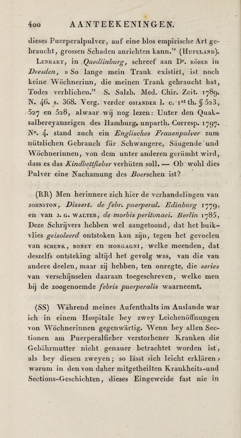 dieses Pucrperalpulver^ auf eine blos empirische Art ge- braucht, grossen Schaden anrichten kann.’' (Hufeland). Lenhart^ in ,Quedlinhurgj schreef aan D’’. röber in Dresden, » So lange mein Trank existirt, ist noch keine Wöchnerinn, die meinen Trank gebraucht hat, Todcs vcrblichen.” S. Salzb. Med. Chir. Zcit. 1789. N. 48» s. 368. Yerg. yerdcr osiander 1. c. i®^ th. ^523, 527 en 628, alwaar wij nog lezen: XJnter den Quak- salbereyanzeigen des Bamburg. unparth. Corresp. 1797. N°. 4* stand auch ein EngliscJies Frauenpulver zum nhtzlichen Gcbrauch fiir Schwangere, S'augende‘und Wöchnerinnen, Yon dem unter anderen gerümht wird, dass es das Kindhettfieber verhiiten soll. — Ob wohl dies Pulver eine Nachamung des i^oerschen ist? (RR) Men herinnere zich hier de verhandelingen van JOHNSTON, Dissert, de fehr, puerperal, Ediiiburg 1779? en van j. g. walter, de morbisperitonaei, Berlin 1785, Deze Schrijvers hebben wel aangetoond, dat het buik- vlies geïsoleerd ontstoken kan zijn, tegen het gevoelen van SCHENK, BONET en MORGAGNi, wclke meenden, dat deszelfs ontsteking altijd hef gevolg was, van die van andere deel en, maar zij hebben, ten onregte, die series van verschijnselen daaraan toegeschreven, welke men bij de zoogenoemde febris puerperalis waarneemt. (SS) Wahrend meines Aufenthalts im Auslande war ich in einem Hospitalc bey zwey LeichenöfFnungen von Wöchnerinnen gegenw'artig. Wenn bey allen Sec- tionen am Puerperalfieber verstorbener Kranken die Gebahrmutter nicht genauer betrachtet worden isf, als bey diesen zweyenj so l'asst sich leicht erklaren > warum in den von daher mitgetheilten Krankheits-und Sections-Gcschichten, dieses Eingeweid^ fast nie in