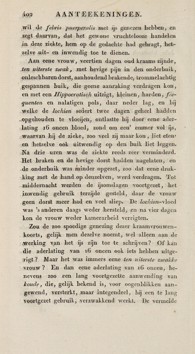 L. wil, dc fehris puerperalis met ijs gene^ieu hebben, en zegt daarvan, dat het gewone vruchtelooze handelen in deze ziekte, hem op de gedachte had gehragt, het¬ zelve uit- en inwendig toe te dienen. Aan eene vrouw, veertien dagen oud kraams zijnde, ten uiterste zwak^ met hevige pijn in den onderbuik, onleschbaren dorst, aanhoudend brakende, trommelachtig gespannen huik, die geene aanraking verdragen kon, en met een Hippocratisch uitzigt, kleinen, harden, fre- quenten en nalatigen pols, daar neder lag, en hij welke de lochien sedert twee dagen geheel hadden .„opgehouden te vloeijen, ontlastte hij door eene ader¬ lating i6 oneen bloed, zond om een’ emmer vol ijs, ^{W<iar}Van hij de zieke, zoo veel zij maar kon, liet etem en hetzelve ook uitwendig op den buik liet leggen. Na drie uren was de ziekte reeds zeer verminderd. t „Het braken en de hevige dorst hadden nagelaten, en -de onderbuik was minder opgezet, zoo dat eene druk- ■^king met de hand op denzelven, werd verdragen. Tot -middernacht werden de ijsomslagen voortgezet, het inwendig gebruik terzijde gesteld, daar de vrouw geen dorst meer had en veel sliep. He locliien-s\oc^ was ’s anderen daags weder hersteld, en na vier dagen kon de vrouw weder kamerarheid verrigten. Zou de zoo spoedige genezing dezer kraamvrouwen¬ koorts, gelijk men dezelve noemt, wel alleen aan de •.werking van het ijs zijn toe te schrijven? Of kan die aderlating van i6 oneen ook iets hebben uitge- rigt ? Maar het was immers eene ten uiterste zwakke vrouw? En dan eene aderlating van i6 oneen, be¬ nevens zoo een lang voortgezeUe aanwending van koude, die, gelijk bekend is, voor oogenblikken aan¬ gewend, versterkt, maar integendeel, bij een te lang voortgezet gebruik, verzwakkend werkt. He vermelde