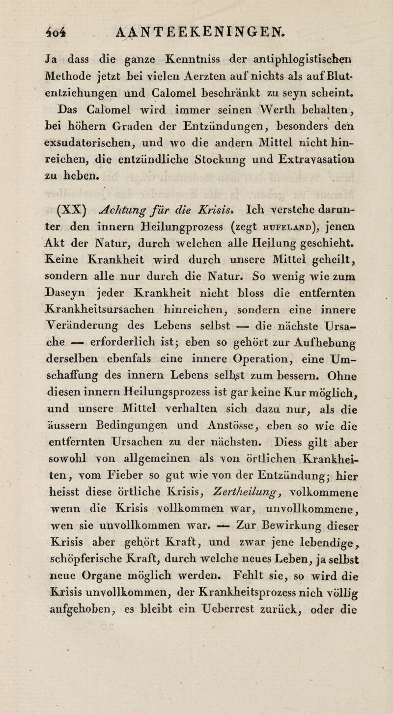 Ja dass die ganze Kenntniss der anüphlogistisclren Methode jetzt hei vielen Aerzten auf nichts als auf Blut- entziehungen und Calomel heschrankt zu seyn scheint. Das Galomel wird immer seinen Werth hehalten, hei höhern Graden der Entzündungen, hesonders den exsudatorischen, und wo die andern Mittel nicht hin- reichen, die enlzündliche Stockung und Extravasation zu hehen. (XX) jichtung für die Krisis, Ich yerstehe darun- ter den innern Heilungprozess (zegt hufelawd), jenen Akt der Natur, durch welchen alle Heilung geschieht. Keine Krankheit wird durch unsere Mittel geheilt, sondern alle nur durch die Natur. So wenig wie zum Daseyn jeder Krankheit nicht hloss die entfernten Krankheitsursachen hinreichen, sondern eine innere Veranderung des Lehens selhst — die nachste Ursa- che — erforderlich ist; ehen so gehort zur Aufhehung derselhen ehenfals eine innere Operation, eine Um- schalfung des innern Lehens selhst zum hessern. Ohne diesen innern Heilungsprozess ist gar keine Kur möglich, und unsere Mittel verhalten sich dazu nur, als die aussern Bedingungen und Anstösse, ehen so wie die entfernten Ursachen zu der nachsten. Diess gilt aher sowohl Yon allgemeinen als von örtlichen Krankhei-' ten, yom Fieher so gut wie yon der Entzündung* hier heisst diese örtliche Krisis, Zertheilung, yolkommene wenn die Krisis yollkommen war, unyollkommene, wen sie unvollkommen war. — Zur Bewirkung dieser Krisis aher gehort Kraft, und zwar jene lehendige, schöpferische Kraft, durch welche neues Lehen, ja selhst neue Organe möglich werden, Fehlt sie, so wird die Krisis unyollkommen, der Krankheitsprozess nich yöllig aufgehohen, es hleiht ein Ueherrest zurück, oder die