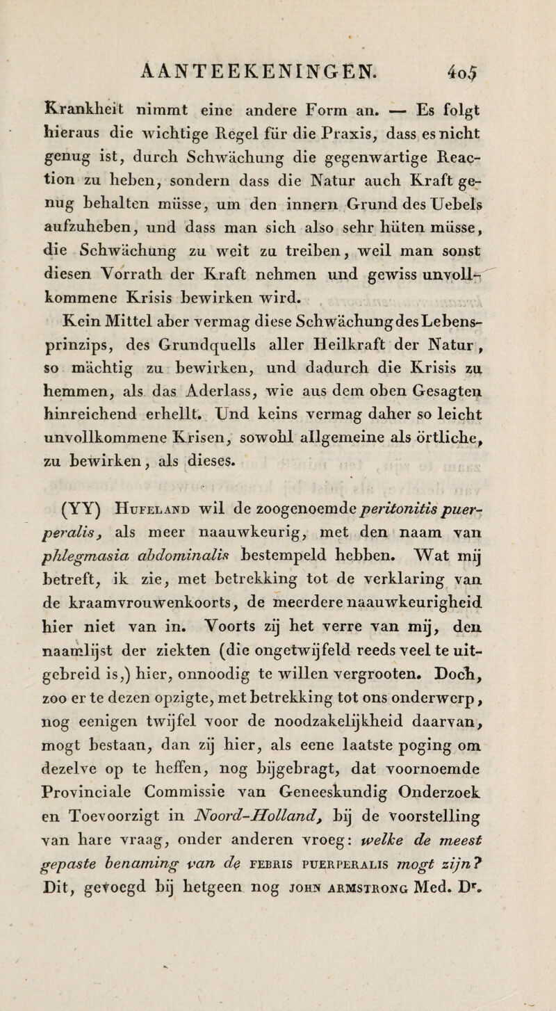 Krankheit nimmt eine andere Form an. — Es folgt hieraus die wichtige Regel fiir die Praxis, dass es nicht genug ist, durch Schwachung die gegenwartige Reac- tion zu heben, sondern dass die Natur auch Kraft ge¬ nug hehalten müsse, um den innern Grund des Uehels aufzuhehen, und dass man sich also sehr hüten müsse, die Schwachung zu weit zu treihen, weil man sonst diesen. Vorrath der Kraft nehmen und gewiss unvoU*- kommene Krisis hewirken wird. Kein Mittel aher vermag diese Schwachung des Lebens- prinzips, des Grundquells aller Heilkraft der Natur, so machtig zu hewirken, und dadurch die Krisis zu hemmen, als das Aderlass, wie aus dem ohen Gesagten hinreichend erhellt. Und keins vermag daher so leicht unvollkommene Kris en, sowohl allgemeine als örtliche, zu hewirken, als dieses. (YY) Hufeland wil de zoogenoemde peritonitis puer- peralis, als meer naauwkeurig, met den naam van phlegmasia ahdominalis bestempeld hebben. Wat mij betreft, ik zie, met betrekking tot de verklaring van de kraamvrouwenkoorts, de meerderenaauwkeurigheid hier niet van in. Voorts zij het verre van mij, den. naamlijst der ziekten (die ongetwijfeld reeds veel te uit¬ gebreid is,) hier, onnoodig te willen vergrooten. Doch, zoo er te dezen opzigte, met betrekking tot ons onderwerp, nog eenigen twijfel voor de noodzakelijkheid daarvan, mogt bestaan, dan zij hier, als eene laatste poging om dezelve op te heffen, nog bijgebragt, dat voornoemde Provinciale Commissie van Geneeskundig Onderzoek en Toevoorzigt in Noord-Holland, bij de voorstelling van hare vraag, onder anderen vroeg: welke de meest gepaste benaming van do febris puerperalis mogt zijn? Dit, getoegd bij hetgeen nog john armstrong Med, D^