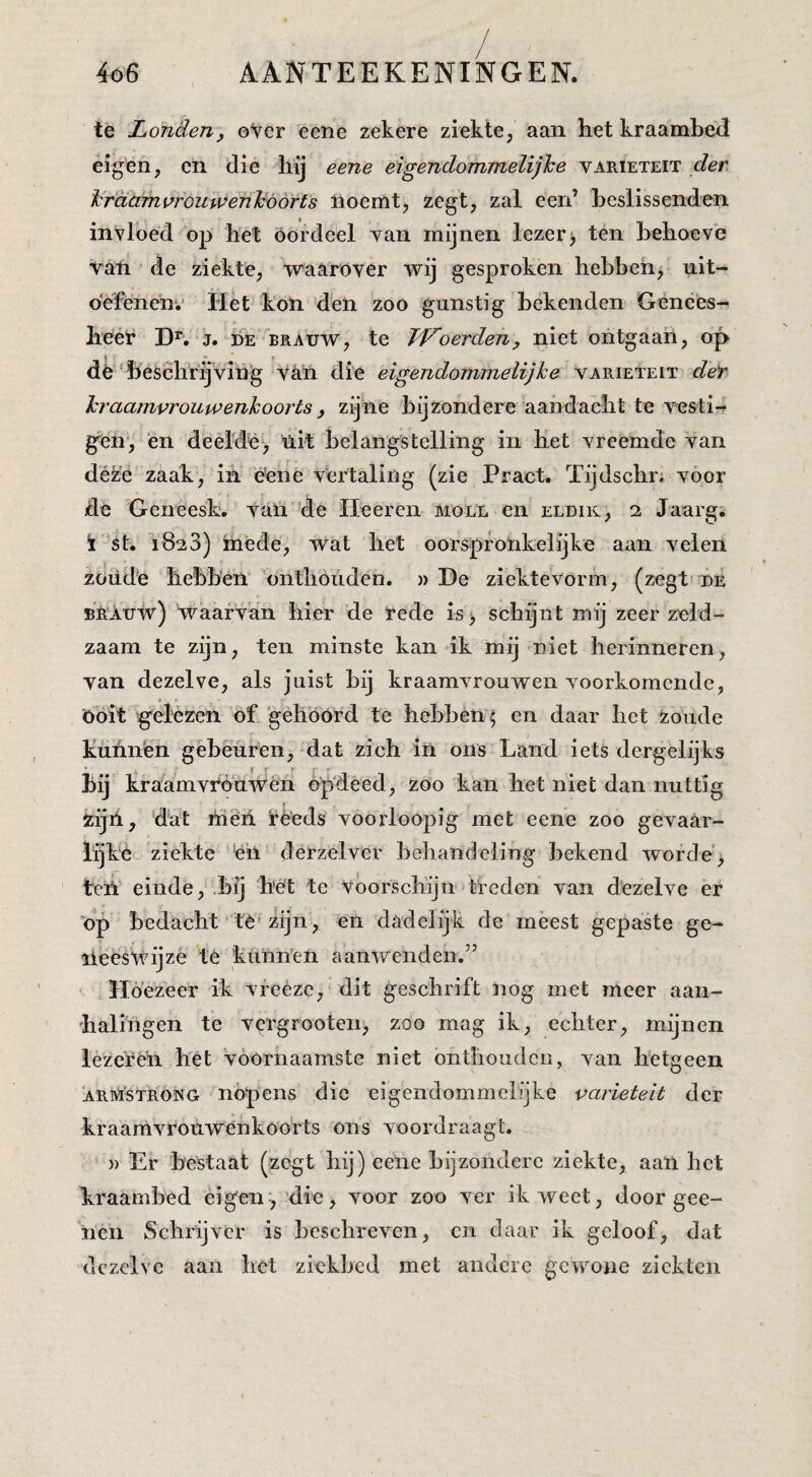 te Londen, oVer eeïie zekere ziekte, aan het kraambed eigen, en die hij eene eigendommelijhe variëteit krdamprouwenJoóorts noemt, zegt, zal een’ heslissenden invloed op het oordeel van mijnen lezer) ten behoeve van de ziekte, •waarover wij gesproken hehbeh) uit¬ oefenen-.' Het kon 'den zoo gunstig bekenden Genees¬ heer j. DE BRAUW, te TVoerden, niet ontgaan, op dn'heschrijving van die eigendommelijhe variëteit deY hraamvrouu’enkoorts, zijne bijzondere aandacht te vesti¬ gen*, èn deelde, üit belangstelling in het vreemde van déze zaak, in ëéne vertaling (zie Pract. Tijdschn voor de Geneesk. van de Ileeren moll en eldik, 2 Jaarg. ï st. 1823) inede, wat het oorspronkelijke aan velen zoude hebben 'onthouden. «De ziektevorm, (zegt dé BRAuW) Waarvan hier de rede is > schijnt mij zeer zeld¬ zaam te zijn, ten minste kan ik mij niet herinneren, van dezelve, als juist bij kraamvrouwen voorkomende, Ööit 'g'elezen of gehóórd te hebben; en daar het zoude kunnen gebéuren, dat zich in ons Land iets dergelijks jr T * bij kraamvró'uwén öpdeed, zoo kan het niet dan nuttig zijii, dal ihéh fèeds voorloopig met eene zoo gevaar- lijk'è ziekte é’n derzelver behandeling bekend worde') ten einde, -bij hét te Voorschijn treden van dezelve er op bedacht té'zijn, en dadelijk de meest gepaste ge- lieesWijzè té 'kunnen aanwenden.” Hoezeer ik vfeèze, dit geschrift nog met meer aan¬ halingen te vei'grooten, zoo mag ik, echter, mijnen lezefén het vóórnaamste niet bnthoudcii, van hetgeen armstrong nópens die eigendommelrjke variëteit der kraamvrouwenkoorts ons voordraagt. )) Er bestaat (zegt hij) eene bijzondere ziekte, aan het kraambed éigene,'die, voor zoo ver ik weet, door gee- nen Schrijver is beschreven, en daar ik geloof, dat dezelve aan het ziekbed met andere gewone ziekten