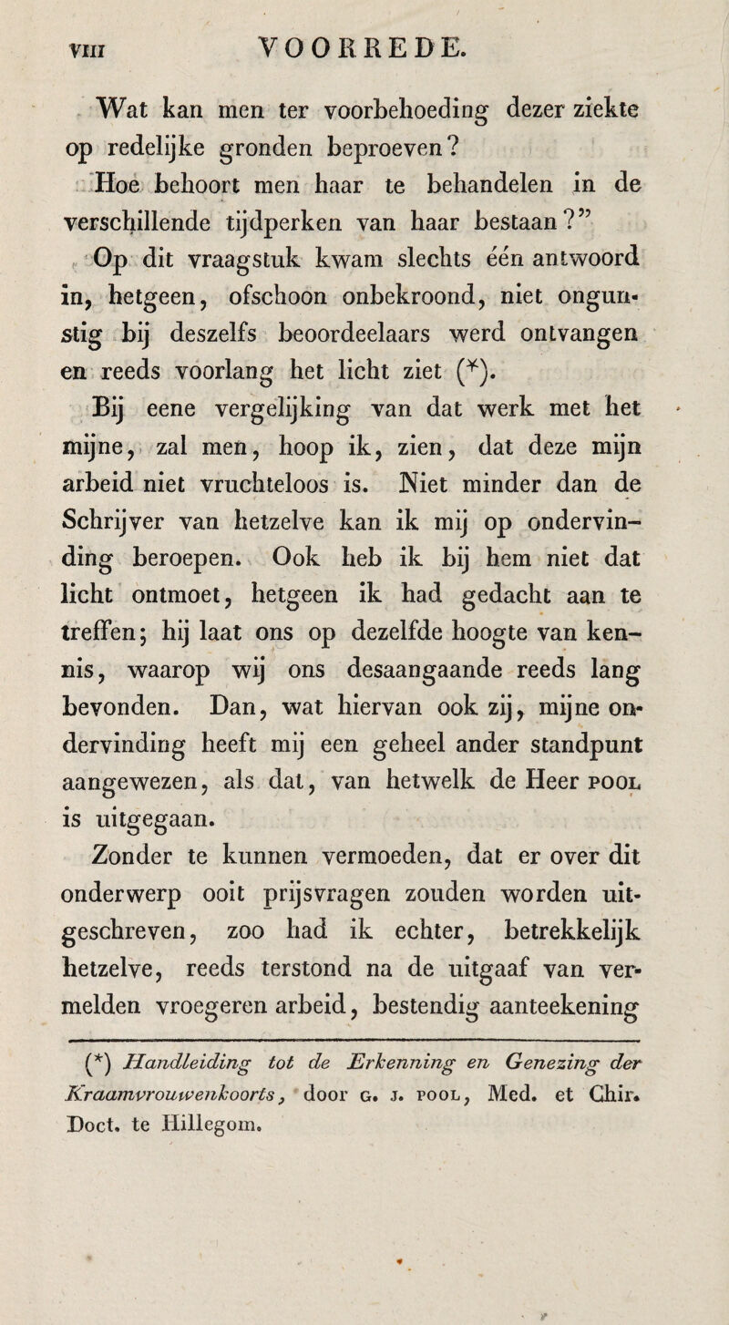 Wat kan men ter voorbehoeding dezer ziekte op redelijke gronden beproeven? Hoé behoort men haar te behandelen in de verschillende tijdperken van haar bestaan?” ^ 'Op dit vraagstuk kwam slechts één antwoord in, hetgeen, ofschoon onbekroond, niet ongun¬ stig .bij deszelfs beoordeelaars werd ontvangen en reeds voorlang het licht ziet Bij eene vergelijking van dat werk met het mijne,, zal men, hoop ik, zien, dat deze mijn arbeid niet vruchteloos is. Niet minder dan de Schrijver van hetzelve kan ik mij op ondervin¬ ding beroepen. Ook heb ik bij hem niet dat licht ontmoet, hetgeen ik had gedacht aan te treffen; hij laat ons op dezelfde hoogte van ken¬ nis, waarop wij ons desaangaande reeds lang bevonden. Dan, wat hiervan ook zij, mijne on¬ dervinding heeft mij een geheel ander standpunt aangewezen, als dal, van hetwelk de Heer pool, is uitgegaan. Zonder te kunnen vermoeden, dat er over dit onderwerp ooit prijsvragen zouden worden uit¬ geschreven, zoo had ik echter, betrekkelijk hetzelve, reeds terstond na de uitgaaf van ver¬ melden vroegeren arbeid, bestendig aanteekening Handleiding tot de Erkenning en Genezing der Kraamvrouwenkoorts, door g. j. pool, Med. et Ghir* Doet. te Hillegom.