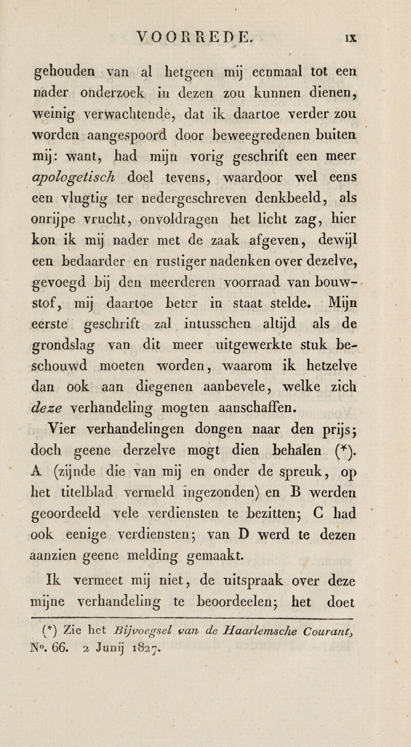 gehouden van al hetgeen mij eenmaal tot een nader onderzoek in dezen zou kunnen dienen, weinig verwachtendé, dat ik daartoe verder zou worden aangespoord door beweegredenen buiten mij: want, had mijn vorig geschrift een meer apologetisch doel tevens, waardoor wel eens een vlugtig ter nedergeschreven denkbeeld, als onrijpe vrucht, onvoldragen het licht zag, hier kon ik mij nader met de zaak afgeven, dewijl een bedaarder en rustiger nadenken over dezelve, gevoegd bij den meerderen voorraad van bouw-- stof, mij daartoe beter in staat stelde. Mijn eerste geschrift zal intusschen altijd als de grondslag van dit meer uitgewerkte stuk be¬ schouwd moeten worden, waarom ik hetzelve dan ook aan diegenen aanbevele, welke zich deze verhandeling mogten aanschalFen. Vier verhandelingen dongen naar den prijs; doch geene derzelve mogt dien behalen A (zijnde die van mij en onder de spreuk, op het titelblad vermeld ingezonden) en B werden geoordeeld vele verdiensten te bezitten; G had ook eenige verdiensten; van D werd te dezen aanzien geene melding gemaakt. Ik vermeet mij niet, de uitspraak over deze mijne verhandeling te beoordeelen; het doet Zie het Bijvoegsel van de Haarlemsche Courant^ N®. 66. 2 Junij 1827.