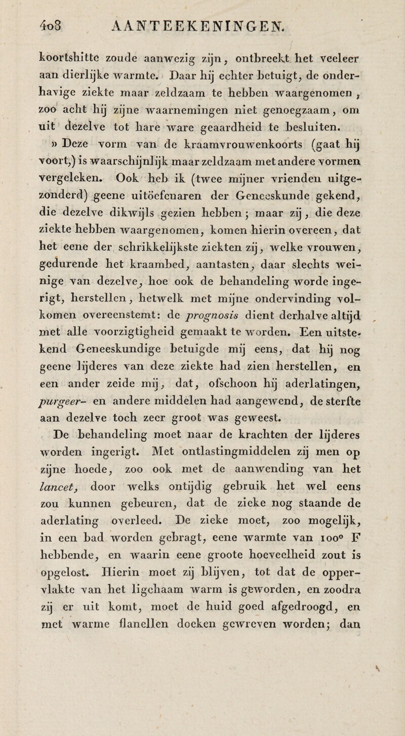 koortshitte zoude aanwezig zijn, ontbreekt het veeleer aan dierlijke warmte. Daar hij echter betuigt, de onder¬ havige ziekte maar zeldzaam te hebben waargenomen , zoo acht hij zijne waarnemingen niet genoegzaam, om uit dezelve tot hare ware geaardheid te besluiten. )) Deze vorm van de kraamvrouwenkoorts (gaat hij voort,) is waarschijnlijk maar zeldzaam met andere vormen vergeleken. Ook heb ik (twee mijner vrienden uitge¬ zonderd) geene uitoefenaren der Geneeskunde gekend, die dezelve dikwijls gezien hebben j maar zij , die deze ziekte hebben waargenomen, komen hierin overeen, dat het eene der schrikkelijkste ziekten zij, welke vrouwen, gedurende het kraambed, aantasten,' daar slechts wei¬ nige van dezelve, hoe ook de behandeling worde inge- rigt, herstellen, hetwelk met mijne ondervinding vol¬ komen overeenstemt: de prognosis dient derhalve altijd met alle voorzigtigheid gemaakt te worden. Een uitste¬ kend Geneeskundige betuigde mij eens, dat hij nog geene Jijderes van deze ziekte had zien herstellen, en een ander zeide mij, dat, ofschoon hij aderlatingen, purgeer- en andere middelen had aangewend, de sterfte aan dezelve toch zeer groot was geweest. De behandeling moet naar de krachten der lijderes worden ingerigt. Met ontlastingmiddelen zij men op zijne hoede, zoo ook met de aanwending van het lancet, door welks ontijdig gebruik het wel eens zou kunnen gebeuren, dat de zieke nog staande de aderlating overleed. De zieke moet, zoo mogelijk, in een bad worden gebragt, eene warmte van loo® F hebbende, en waarin eene groote hoeveelheid zout is opgelost. Hierin moet zij blijven, tot dat de opper¬ vlakte van het ligchaam warm is geworden, en zoodra zij er uit komt, moet de huid goed afgedroogd, en met warme flanellen doeken gewreven worden; dan