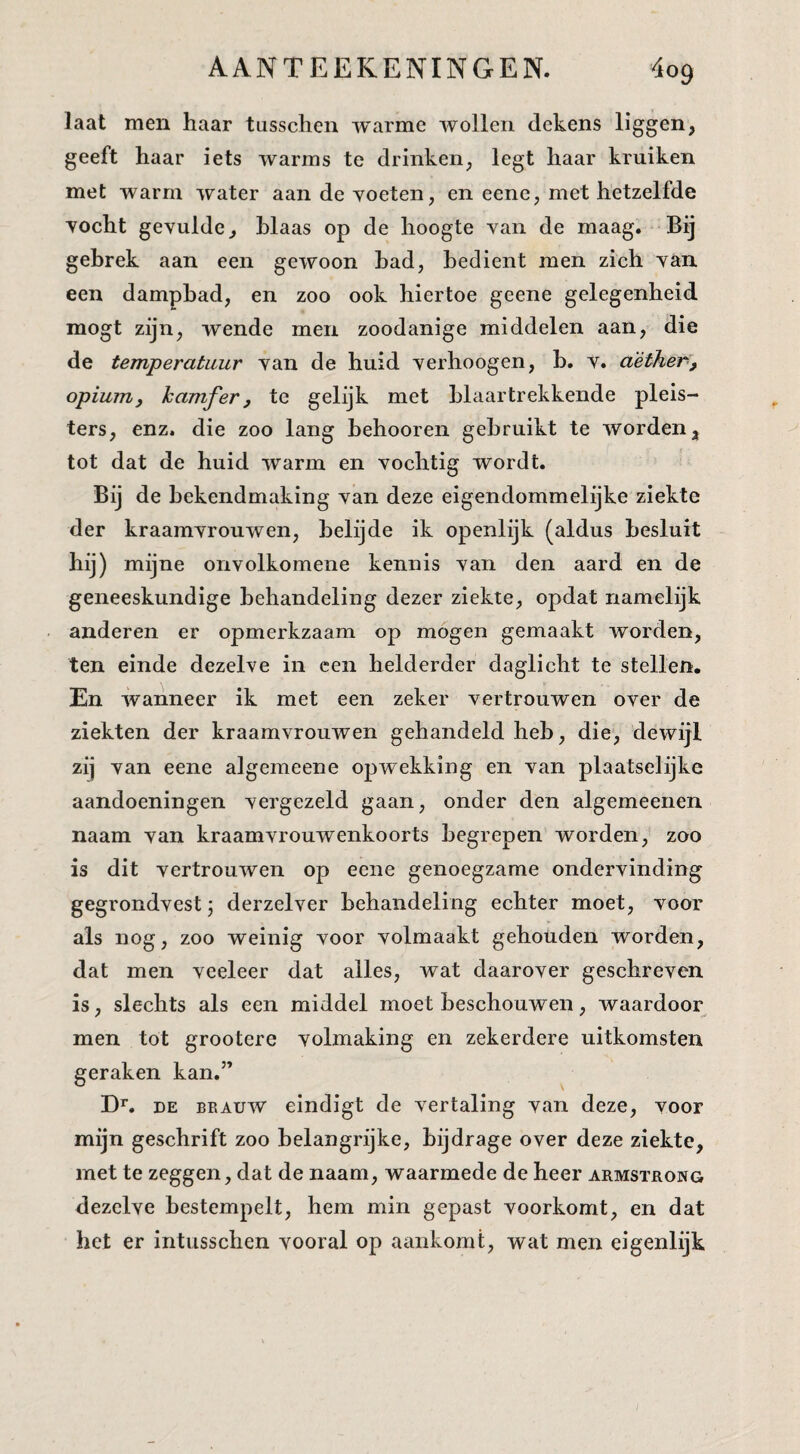laat men haar tusschen warme wollen dekens liggen, geeft haar iets warms te drinken, legt haar kruiken met warm water aan de yoeten, en eene, met hetzelfde yocht gevulde, hlaas op de hoogte van de maag. Bij gebrek aan een gewoon had, bedient men zich van een dampbad, en zoo ook hiertoe geene gelegenheid mogt zijn, wende men zoodanige middelen aan, die de temperatuur van de huid verhoogen, h. v. aèther', opium, kamfer, te gelijk met blaartrekkende pleis¬ ters, enz. die zoo lang hehooren gebruikt te worden, tot dat de huid warm en vochtig wordt. Bij de bekendmaking van deze eigendommelijke ziekte der kraamvrouwen, helijde ik openlijk (aldus besluit hij) mijne onvolkomene kennis van den aard en de geneeskundige behandeling dezer ziekte, opdat namelijk anderen er opmerkzaam op mogen gemaakt worden, ten einde dezelve in een helderder daglicht te stellen. En wanneer ik met een zeker vertrouwen over de ziekten der kraamvrouwen gehandeld heb, die, dewijl zij van eene algemeene opwekking en van plaatselijke aandoeningen vergezeld gaan, onder den algemeenen naam van kraamvrouwenkoorts begrepen worden,' zoo is dit vertrouwen op eene genoegzame ondervinding gegrondvest j derzelver behandeling echter moet, voor als nog, zoo weinig voor volmaakt gehouden worden, dat men veeleer dat alles, wat daarover geschreven is, slechts als een middel moet beschouwen, waardoor men tot grootere volmaking en zekerdere uitkomsten geraken kan.” DE BEAUW eindigt de vertaling van deze, voor mijn geschrift zoo belangrijke, bijdrage over deze ziekte, met te zeggen, dat de naam, waarmede de heer armsteong dezelve bestempelt, hem min gepast voorkomt, en dat het er intusschen vooral op aankomt, wat men eigenlijk