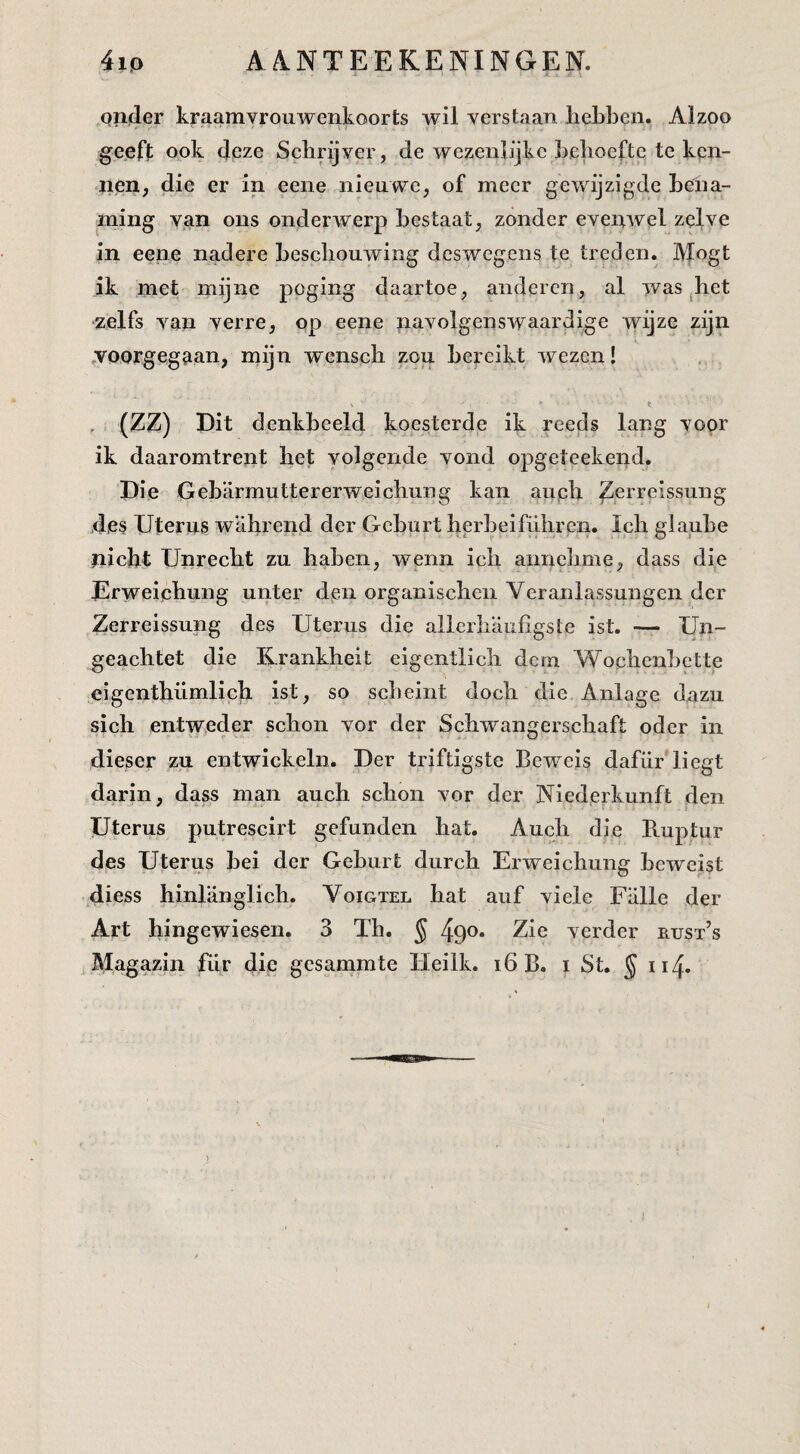 opder kraamvrouwenkoorts wil verstaan hebben. Alzoo geeft ook deze Schrijver, de wezenlijke behoefte te ken¬ nen, die er in eene nieuwe, of meer gewijzigde bena¬ ming van ons onderwerp bestaat, zonder evenwel zelve in eene nadere beschouwing deswegens te treden. IVfogt ik met mijne poging daartoe, anderen, al was ^het zelfs van verre, op eene navolgenswaardige wijze zijn .voorgegaan, mijn wenscb zou bereikt wezen! V t , (ZZ) Dit denkbeeld koesterde ik reeds lang voor ik daaromtrent het volgende vond opgeteekend. Die Geb'armuttererweicbung kan aupb Zerreissung des Uterus wahrend der Geburt berbeifübren. leb giaube nicht Unreebt zu haben, wenn icb annebme, dass die Urweiebung unter dpn organiseben Veranlassungen der Zerreissung des Uterus die allerliaufigste ist. — Un- geachtet die Krankheit eigentlicb dem Woebenbette eigenthümlich ist, so sebeint doch die Anlage dazu sich entweder schon vor der Sebwangersebaft oder in dieser zu entwickeln. Der triftigste Beweis dafiir*liegt darin, dass man auch schon vor der Niederkunft den Uterus putrescirt gefunden bat. Audi die Ruptur des Uterus bei der Geburt dureb Erweichung beweist diess hinlanglich. Voigtel bat auf vide Falie der Art hingewiesen. 3 Th. § 490. Zie verder rust’s Magazin fiir die gesammte Heilk. 16 B. i St. § 114.