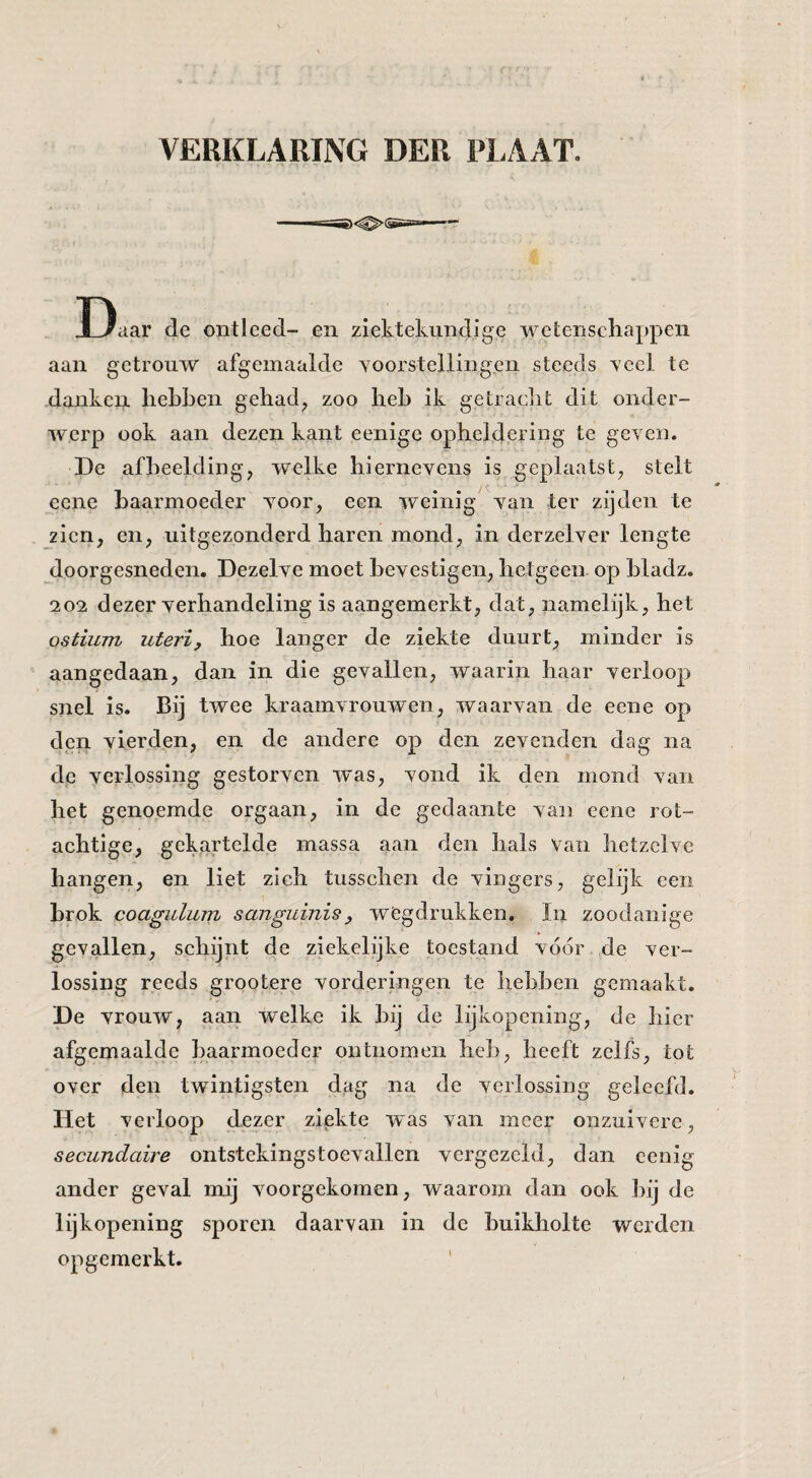 Daar de ontleed- en ziektekundige wetenschappen aan getrouw afgemaaide voorstellingen steeds veel te dankei?, hebben gehad, zoo heb ik getracht dit onder¬ werp ook aan dezen kant eenige opheldering te geven. De afbeelding, welke hiernevens is geplaatst, stelt eene baarmoeder voor, een weinig van ter zijden te zien, en, uitgezonderd haren mond, in derzelver lengte doorgesneden. Dezelve moet bevestigen, hetgeen op hladz. 2 02 dezer verhandeling is aangemerkt, dat, namelijk, het ostium uterï, hoe langer de ziekte duurt, minder is aangedaan, dan in die gevallen, waarin haar verloop snel is. Bij twee kraamvrouwen, waarvan de eene op den vierden, en de andere op den zevenden dag na dp verlossing gestorven was, vond ik den mond van het genoemde orgaan, in de gedaante van eene rot¬ achtige, gekartelde massa aan den hals van hetzelve hangen, en liet zich tusschen de vingers, gelijk een brok coagulum sajiguinis^ wegdrukken, In zoodanige gevallen, schijnt de ziekelijke toestand vóór de ver¬ lossing reeds grootere vorderingen te hebben gemaakt. De vrouw, aan welke ik hij de lijkopening, de hier afgemaaide baarmoeder ontnomen heb, heeft zelfs, tot over den twintigsten dag na de verlossing geleefd. Het verloop dezer ziekte was van meer onzuivere, secundaire ontstekingstoevallen vergezeld, dan cenig ander geval mij voorgekomen, waarom dan ook hij de lijkopening sporen daarvan in de buikholte werden opgemerkt.