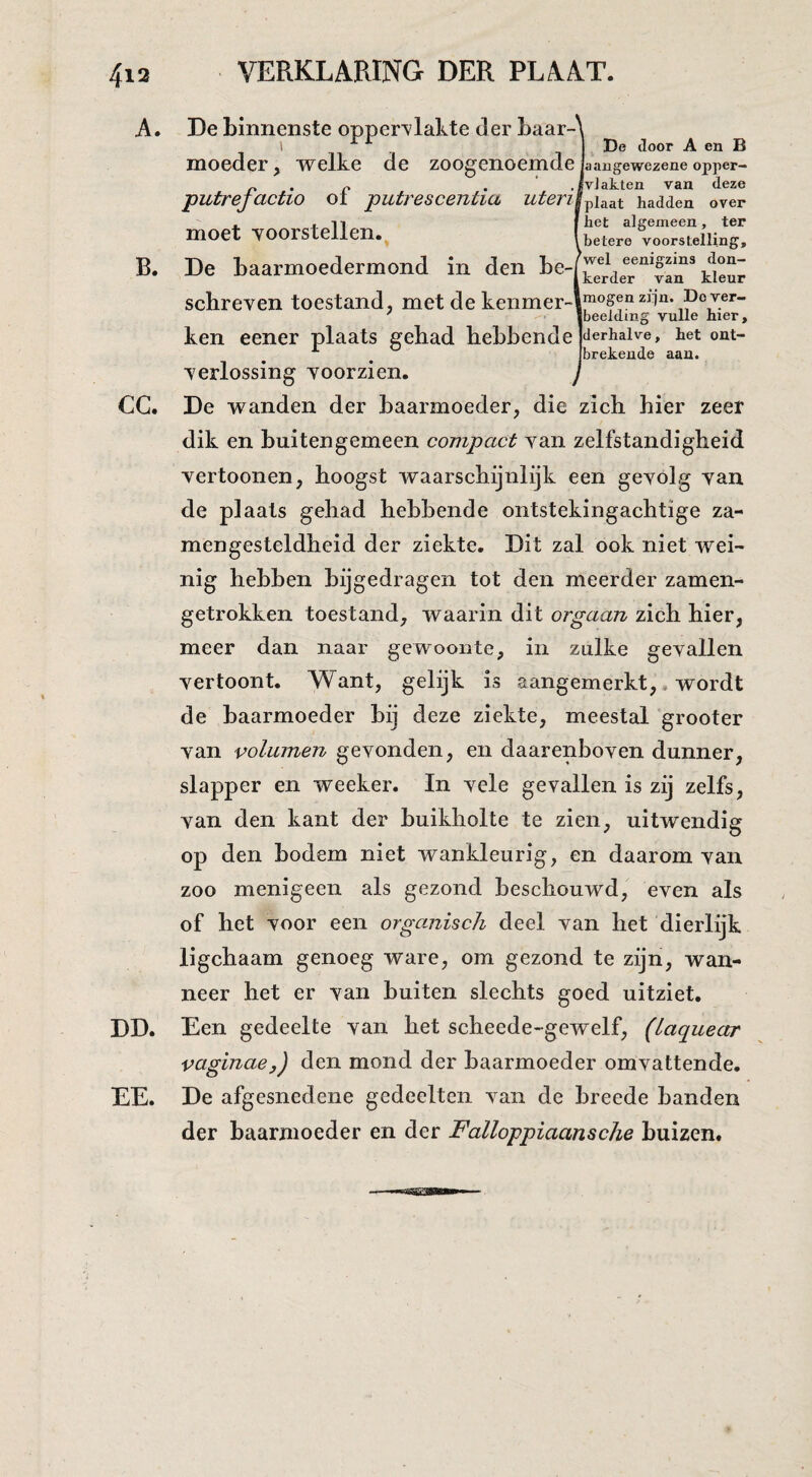 A. De binnenste opper’vlakte der baar-i . 1 De iloor A en B moeder, welke de zoogenoemde jaangewezene opper- n • n • .IvJatten van deze putrejactio oi putrescentia uterit^u^i hadden over het algemeen, ter ,betere voorstelling. moet -voorstellen. B. De Laarmoedermond in den te-fte'ï.ie'r“‘fan’k°eur schreven toestand, met de kenmer-l™°s®“^d“* po^er- Ibeelding vuile hier, ken eener plaats gehad hebbende jderhaive, het ont- . Ibrekende aan. verlossing voorzien. CC. De wanden der baarmoeder, die zich hier zeer dik en buitengemeen compact van zelfstandigheid vertoonen, hoogst waarschijnlijk een gevolg van de plaats gehad hebbende ontstekingachtige za- mengesteldheid der ziekte. Dit zal ook niet wei¬ nig hebben bijgedragen tot den meerder zamen- getrokken toestand, waarin dit orgaan zich hier, meer dan naar gewoonte, in zulke gevallen vertoont. Want, gelijk is aangemerkt,. wordt de baarmoeder bij deze ziekte, meestal grooter van volumen gevonden, en daarenboven dunner, slapper en weeker. In vele gevallen is zij zelfs, van den kant der buikholte te zien, uitwendig op den bodem niet wankleurig, en daarom van zoo menigeen als gezond beschouwd, even als of het voor een organisch deel van het dierlijk ligchaam genoeg ware, om gezond te zijn, wan¬ neer het er van buiten slechts goed uitziet. DD. Een gedeelte van het scheede-gewelf, (Laquear vaginae,) den mond der baarmoeder omvattende. EE. De afgesnedene gedeelten van de breede handen der baarmoeder en der Falloppiaansche buizen.