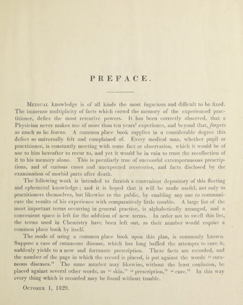 P R EFACE. Medical knowledge is of all kinds the most fugacious and difficult to be fixed. The immense multiplicity of facts which crowd the memory of the experienced prac¬ titioner, defies the most retentive powers. It has been correctly observed, that a Physician never makes use of more than ten years’ experience, and beyond that, forgets as much as he learns. A common place book supplies in a considerable degree this defect so universally felt and complained of. Every medical man, whether pupil or practitioner, is constantly meeting with some fact or observation, which it would be of use to him hereafter to recur to, and yet it would be in vain to trust the recollection of it to his memory alone. This is peculiarly true of successful extemporaneous prescrip¬ tions, and of curious cases and unexpected recoveries, and facts disclosed by the examination of morbid parts after death. The following w ork is intended to furnish a convenient depository of this fleeting and ephemeral knowledge ; and it is hoped that it will be made useful, not only to practitioners themselves, but likew ise to the public, by enabling any one to communi¬ cate the results of his experience with comparatively little trouble. A large list of the most important terms occurring in general practice, is alphabetically arranged, and a convenient space is left for the addition of new terms. In order not to swell this list, the terms used in Chemistry have been left out, as their number would require a common place book by itself. The mode of using a common place book upon this plan, is commonly know n. Suppose a case of cutaneous disease, which has long baffled the attempts to cure it, suddenly yields to a new and fortunate prescription. These facts are recorded, and the number of the page in which the record is placed, is put against the words “ cuta¬ neous diseases.” The same number may likewise, without the least confusion, be placed against several other words, as “ skin,” “ prescription,” “ cure.” In this w ay every thing which is recorded may be found without trouble. October 1, 1829.