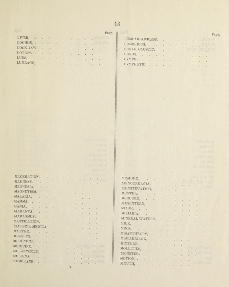 LIVER, LOCHLE, . LOCK-JAW, LOTION, . LUES, LUMBAGO, Page. LUMBAR ABSCESS, LUMBRICUS, LUNAR CAUSTIC, LUNGS, . LYMPH, . LYMPHATIC, . MACERATION, MADNESS, MAGNESIA, . MAGNETISM, . MALARIA, MAMMA, . MANIA, . MARANTA, MARASMUS, . MASTICATION, MATERIA MEDICA, MATTER, MEASLES, MECONIUM, . MEDICINE, MELANCHOLY, MELGENA, MEMBRANE, . MEMORY, MENORRHAGIA, . MENSTRUATION, . MENTHA, . MERCURY, MESENTERY, MIASM, . MILIARIA, MINERAL WATERS, MILK, MIND, MISANTHROPY, . MISCARRIAGE, . MIXTURE, MOLLITIES, . MONSTER, MOTION, . MOUTH, . D