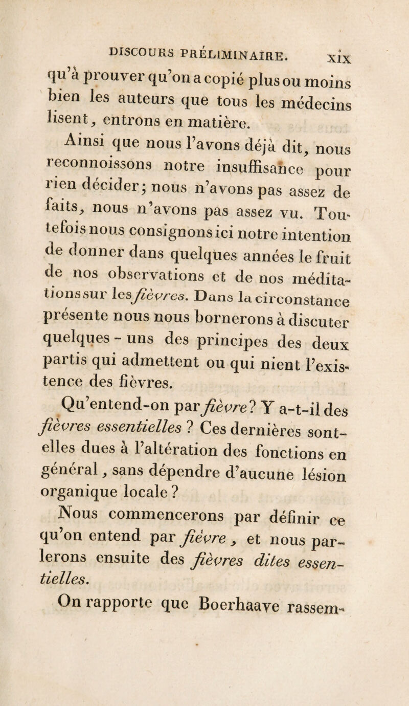 api ouver qu on a copié plus ou moins bien les auteurs que tous les médecins lisent, entrons en matière. Ainsi que nous l’avons déjà dit, nous reconnoissons notre insuffisance pour lien décider; nous n’avons pas assez de faits, nous n’avons pas assez vu. Tou¬ tefois nous consignonsici notre intention de donner dans quelques années le fruit de nos observations et de nos médita¬ tions sur les fièvres. Dans la circonstance présente nous nous bornerons à discuter quelques - uns des principes des deux partis qui admettent ou qui nient l’exis- tence des fièvres. Qu’entend-on par fièvre? Y a-t-il des fièvres essentielles ? Ces dernières sont- elles dues a l’alteration des fonctions en général, sans dépendre d’aucune lésion organique locale ? Nous commencerons par définir ce qu’on entend par fièvre , et nous par¬ lerons ensuite des fièvres dites essen¬ tielles. On rapporte que Boerhaave rassem-