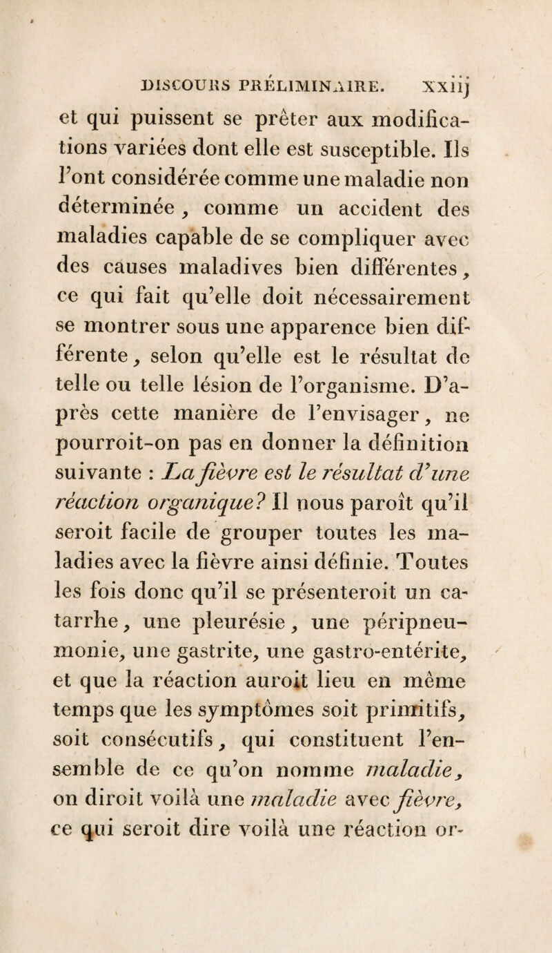 et qui puissent se prêter aux modifica¬ tions variées dont elle est susceptible. Iis Font considérée comme une maladie non déterminée, comme un accident des maladies capable de se compliquer avec des causes maladives bien differentes, ce qui fait qu’elle doit nécessairement se montrer sous une apparence bien dif¬ férente , selon qu’elle est le résultat de telle ou telle lésion de l’organisme. D’a¬ près cette manière de l’envisager, ne pourroit-on pas en donner la définition suivante : La fièvre est le résultat dé une réaction organique? Il nous paroît qu’il seroit facile de grouper toutes les ma¬ ladies avec la fièvre ainsi définie. Toutes les fois donc qu’il se présenteroit un ca¬ tarrhe , une pleurésie, une péripneu¬ monie, une gastrite, une gastro-entérite, et que la réaction auroit lieu en même temps que les symptômes soit primitifs, soit consécutifs, qui constituent l’en¬ semble de ce qu’on nomme maladie, on diroit voilà une maladie avec fièvre, ce qui seroit dire voilà une réaction or-