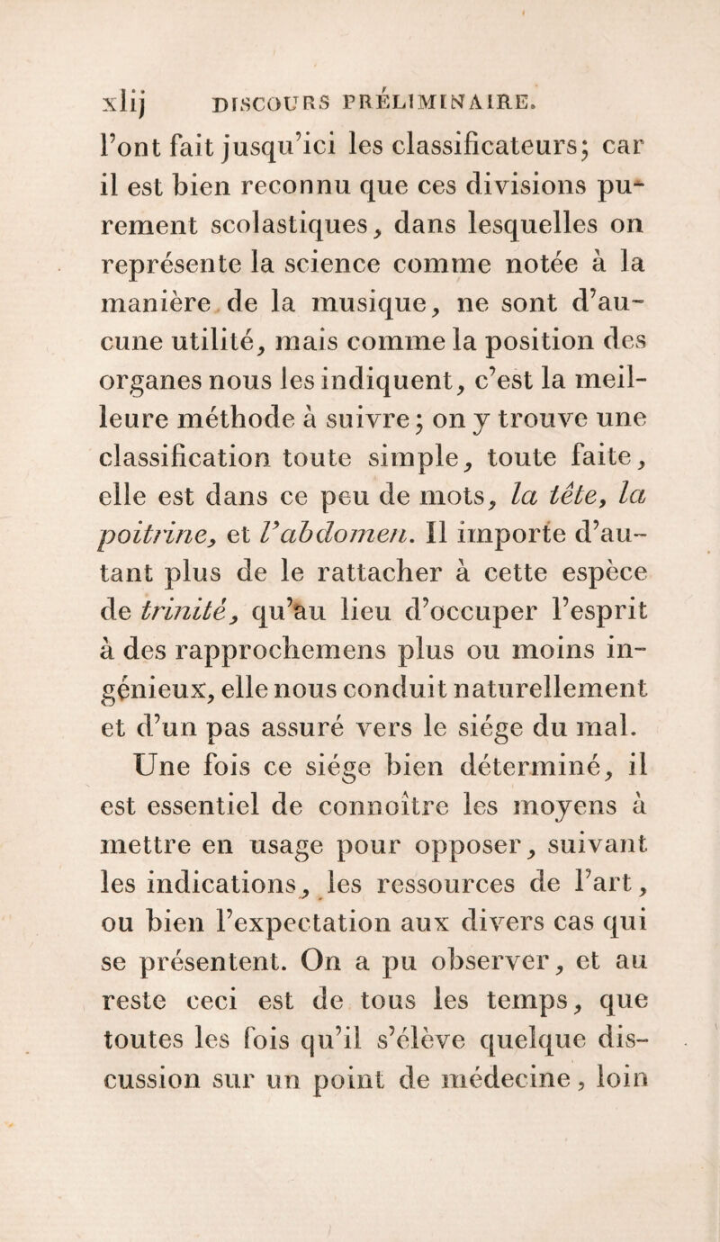 Pont fait jusqu’ici les classificateurs; car il est bien reconnu que ces divisions pu¬ rement scolastiques > dans lesquelles on représente la science comme notée à la manière de la musique, ne sont d’au¬ cune utilité, mais comme la position des organes nous les indiquent, c’est la meil¬ leure méthode à suivre ; on y trouve une classification toute simple, toute faite, elle est dans ce peu de mots, la tête, la poitrine, et Vabdomen. 11 importe d’au¬ tant plus de le rattacher à cette espèce de trinitè, qu’au lieu d’occuper l’esprit à des rapprochemens plus ou moins in¬ génieux, elle nous conduit naturellement et d’un pas assuré vers le siège du mal. Une fois ce siège bien déterminé, il est essentiel de connoître les moyens à mettre en usage pour opposer, suivant les indications, les ressources de l’art, ou bien l’expectation aux divers cas qui se présentent. On a pu observer, et au reste ceci est de tous les temps, que toutes les fois qu’il s’élève quelque dis¬ cussion sur un point de médecine, loin