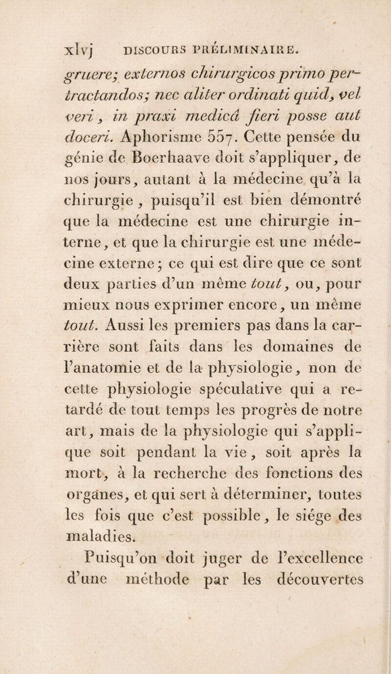 gruere; externos chirurgicos primo per- iractandos; nec aliter ordinati quid, vel veri , in praxi medicâ fieri posse aut doceri. Aphorisme 55y. Cette pensée du génie de Boerhaave doit s’appliquer, de nos jours, autant à la médecine qu’à la chirurgie , puisqu’il est bien démontré que la médecine est une chirurgie in¬ terne, et que la chirurgie est une méde¬ cine externe ; ce qui est dire que ce sont deux parties d’un même tout, ou, pour mieux nous exprimer encore, un même tout. Aussi les premiers pas dans la car¬ rière sont laits dans les domaines de l’anatomie et de la physiologie, non de cette physiologie spéculative qui a re¬ tardé de tout temps les progrès de notre art, mais de la physiologie qui s’appli¬ que soit pendant la vie, soit après la mort, à la recherche des fonctions des organes, et qui sert à déterminer, toutes les fois que c’est possible, le siège des maladies. Puisqu’on doit juger de l’excellence d’une méthode par les découvertes