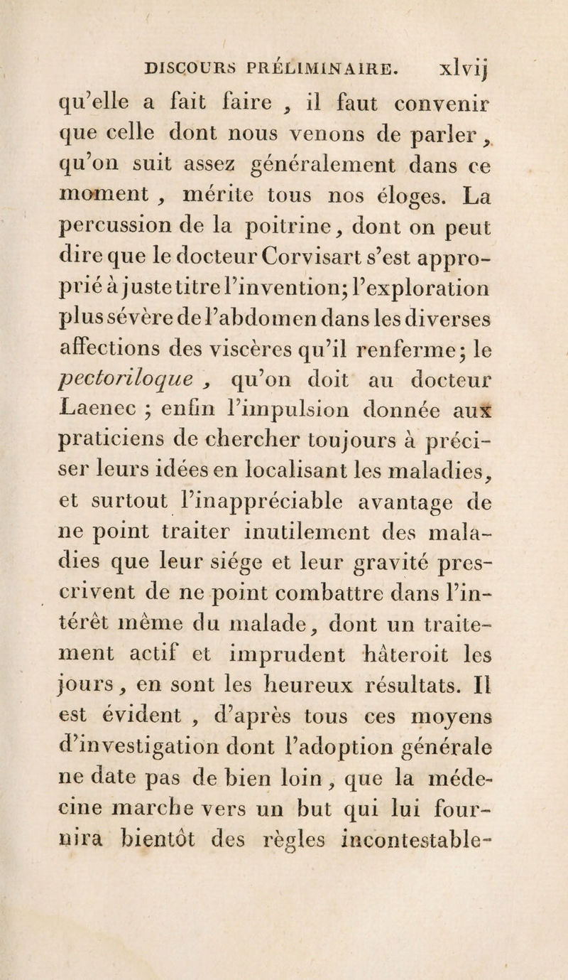 qu’elle a fait faire , il faut convenir que celle dont nous venons de parler , qu’on suit assez généralement dans ce moment , mérite tous nos éloges. La percussion de la poitrine, dont on peut dire que le docteur Corvisart s’est appro¬ prié à juste titre l’invention; l’exploration plus sévère de l’abdomen dans les diverses affections des viscères qu’il renferme; le pectoriloque , qu’on doit au docteur Laenec ; enfin l’impulsion donnée aux praticiens de chercher toujours à préci- ser leurs idées en localisant les maladies. 7 et surtout l’inappréciable avantage de ne point traiter inutilement des mala¬ dies que leur siège et leur gravité pres¬ crivent de ne point combattre dans l’in¬ térêt même du malade, dont un traite¬ ment actif et imprudent hâteroit les jours, en sont les heureux résultats. Il est évident , d’après tous ces moyens d’investigation dont l’adoption générale ne date pas de bien loin , que la méde¬ cine marche vers un but qui lui four¬ nira bientôt des règles incontestable-