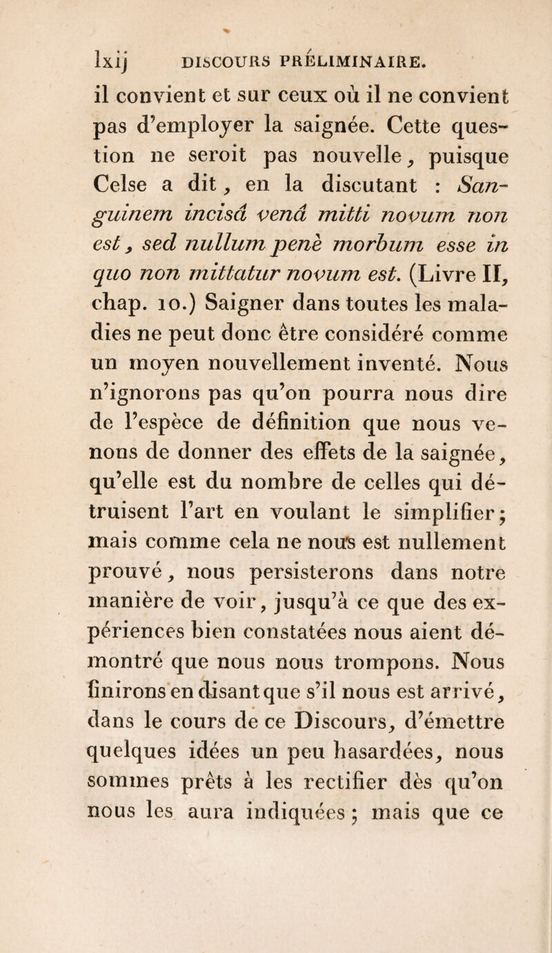 il convient et sur ceux où il ne convient pas d’employer la saignée. Cette ques¬ tion ne seroit pas nouvelle, puisque Celse a dit, en la discutant : San- guinern incisa vena mitti novum non est, sed nullum penè morbum esse in quo non mittatur novum est. (Livre II, chap. 10.) Saigner dans toutes les mala¬ dies ne peut donc être considéré comme un moyen nouvellement inventé. Nous n’ignorons pas qu’on pourra nous dire de l’espèce de définition que nous ve¬ nons de donner des effets de la saignée, qu’elle est du nombre de celles qui dé¬ truisent l’art en voulant le simplifier; mais comme cela ne nous est nullement prouvé, nous persisterons dans notre manière de voir, jusqu’à ce que des ex¬ périences bien constatées nous aient dé¬ montré que nous nous trompons. Nous finirons en disant que s’il nous est arrivé, dans le cours de ce Discours, d’émettre quelques idées un peu hasardées, nous sommes prêts à les rectifier dès qu’on nous les aura indiquées ; mais que ce