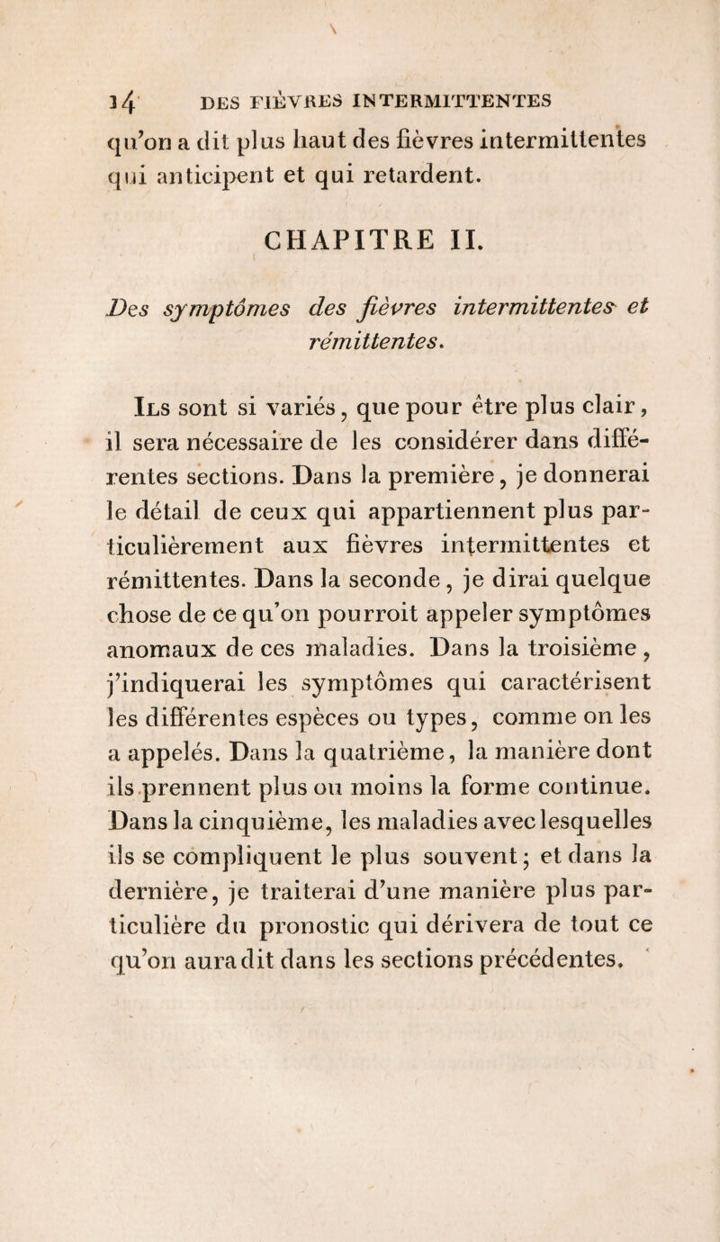 qu’on a dit plus haut des fièvres intermittentes qui anticipent et qui retardent. CHAPITRE II. Des symptômes des fièvres intermittente# et rémittentes. Ils sont si variés, que pour être plus clair, il sera nécessaire de les considérer dans diffé¬ rentes sections. Dans la première, je donnerai le détail de ceux qui appartiennent plus par¬ ticulièrement aux fièvres intermittentes et rémittentes. Dans la seconde , je dirai quelque chose de ce qu’on pourroit appeler symptômes anomaux de ces maladies. Dans la troisième , j’indiquerai les symptômes qui caractérisent les différentes espèces ou types, comme on les a appelés. Dans la quatrième, la manière dont ils prennent plus ou moins la forme continue. Dans la cinquième, les maladies avec lesquelles ils se compliquent le plus souvent ; et dans la dernière, je traiterai d’une manière plus par¬ ticulière du pronostic qui dérivera de tout ce qu’on aura dit dans les sections précédentes.