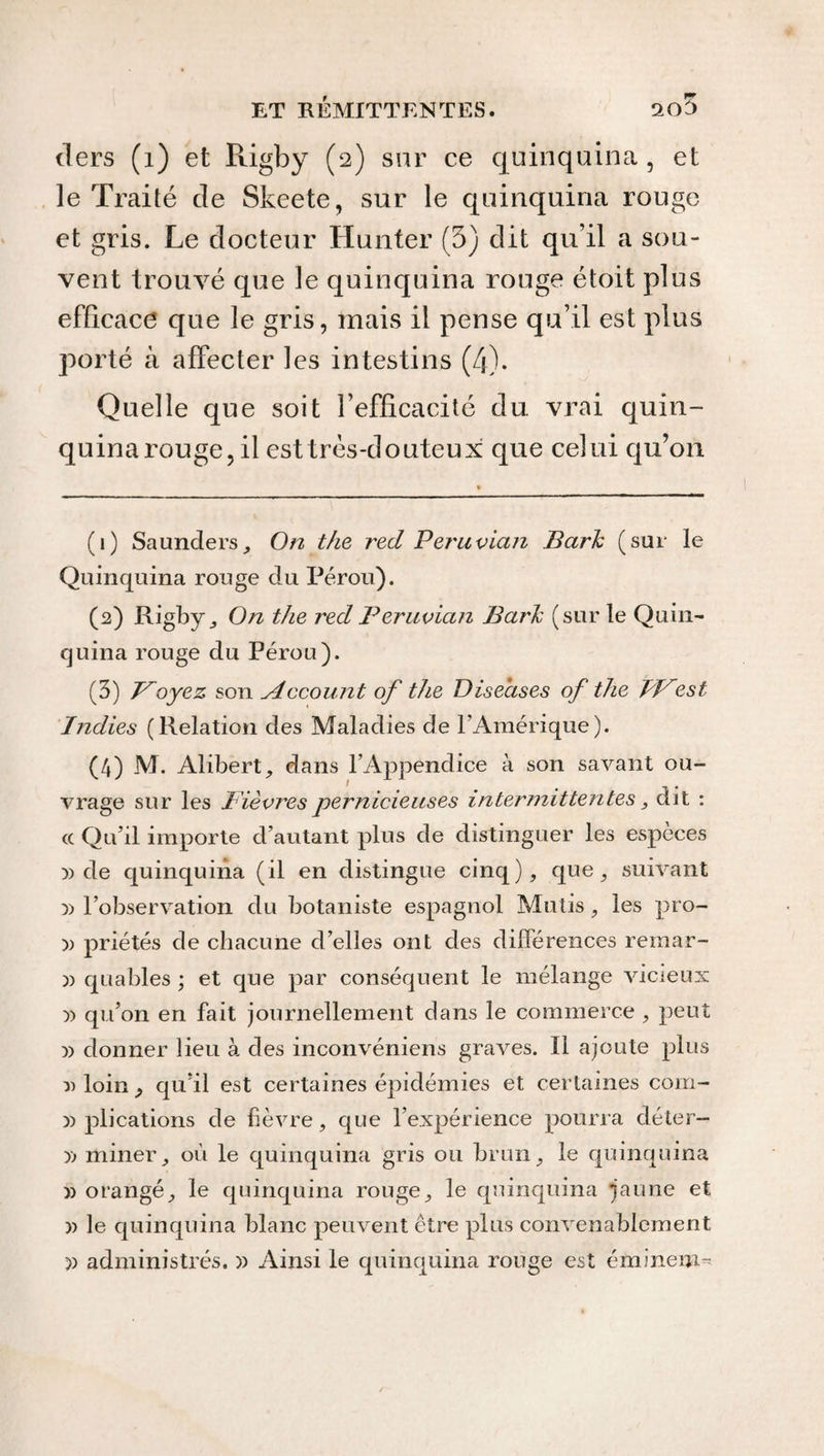 tiers (1) et Rigby (2) sur ce quinquina , et le Traité de Skeete, sur le quinquina rouge et gris. Le docteur Hunter (3) dit qu’il a sou¬ vent trouvé que le quinquina rouge étoit plus efficace que le gris, mais il pense qu’il est plus porté à affecter les intestins (4). Quelle que soit l’efficacité du vrai quin¬ quina rouge, il est très-douteux que celui qu’on (1) Saunders, On the red Peruvian Barh (sur le Quinquina rouge du Pérou). (2) Rigby j On the red Peruvian Barh (sur le Quin¬ quina rouge du Pérou). (3) Poyez son sdccount of the Diseases of the PP est Indies (Relation des Maladies de l’Amérique). (4) M. Alibert, dans l’Appendice à son savant ou¬ vrage sur les lièvres pernicieuses intermittentes, dit : <c Qu’il importe d’autant plus de distinguer les espèces )) de quinquina (il en distingue cinq), que, suivant y> l’observation du botaniste espagnol Mutis, les pro- )) priétés de chacune d’elles ont des différences remar- )) quables ; et que par conséquent le mélange vicieux y> qu’on en fait journellement dans le commerce , peut » donner lieu à des inconvéniens graves. Il ajoute plus » loin j qu’il est certaines épidémies et certaines com- » plications de fièvre, que l’expérience pourra déter- )> miner, où le quinquina gris ou brun, le quinquina » orangé, le quinquina rouge, le quinquina jaune et )) le quinquina blanc peuvent être plus convenablement » administrés. )) Ainsi le quinquina rouge est éminem-