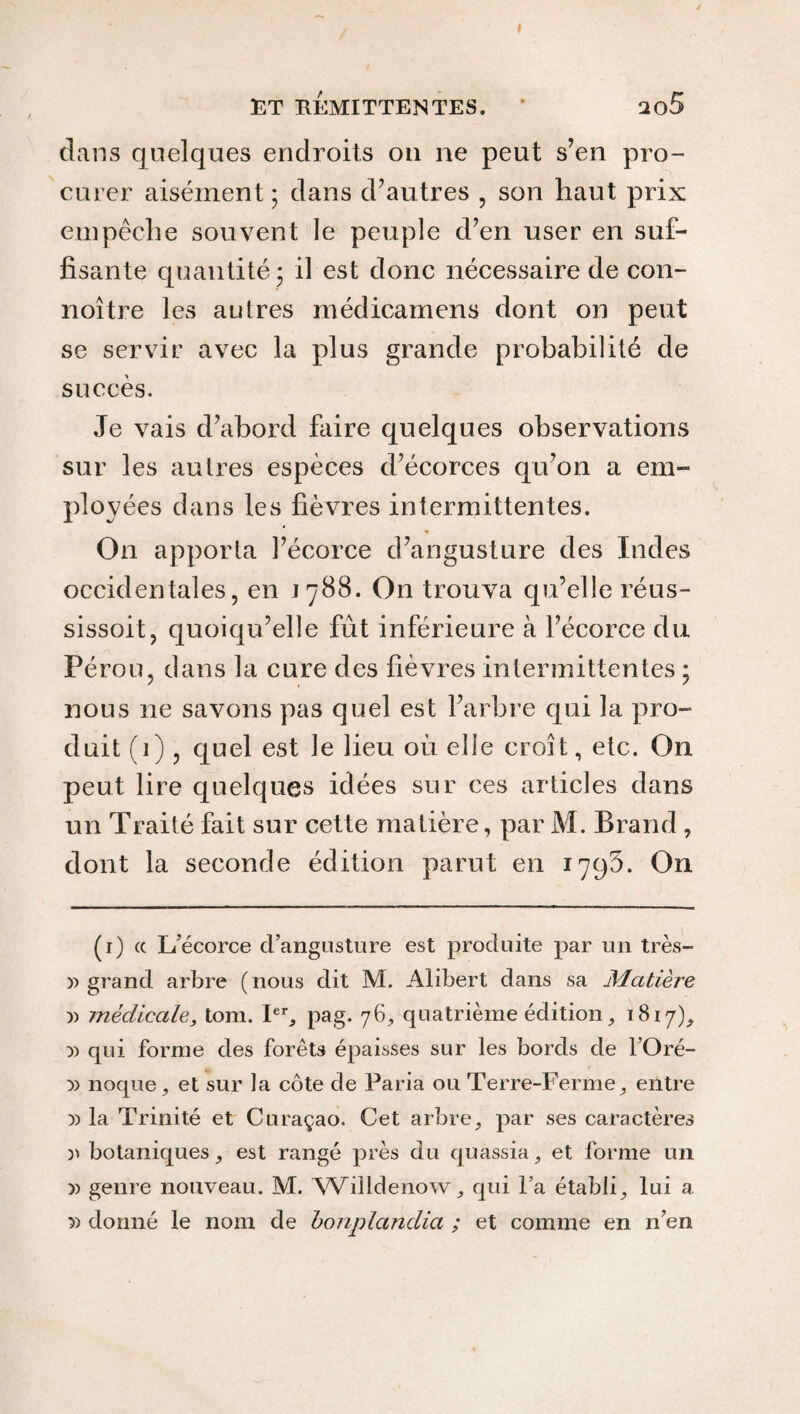 RT RÉMITTENTES. * 2o5 dans quelques endroits on ne peut s’en pro¬ curer aisément; dans d’autres , son haut prix empêche souvent le peuple d’en user en suf¬ fisante quantité ; il est donc nécessaire de con- noître les autres médicamens dont on peut se servir avec la plus grande probabilité de succès. Je vais d’abord faire quelques observations sur les autres espèces d’écorces qu’on a em¬ ployées dans les fièvres intermittentes. On apporta l’écorce d’angusture des Indes occidentales, en 1788. On trouva qu’elle réus- sissoit, quoiqu’elle fut inférieure à l’écorce du Pérou, dans la cure des fièvres intermittentes ; nous 11e savons pas quel est l’arbre qui la pro¬ duit (1), quel est le lieu où elle croît, etc. On peut lire quelques idées sur ces articles dans un Traité fait sur cette matière, par M. Brand , dont la seconde édition parut en 1795. On (1) te L’écorce d’angusture est produite par un très- » grand arbre (nous dit M. Alibert dans sa Matière y> médicale, tom. Ier, pag. 76, quatrième édition, 1817), )) qui forme des forêts épaisses sur les bords de l’Oré- :» noque, et sur ta côte de Paria ou Terre-Ferme, entre )) la Trinité et Curaçao. Cet arbre, par ses caractères » botaniques, est rangé près du quassia, et forme un )) genre nouveau. M. Willdenow, qui la établi, lui a 5) donné le nom de bonplandia ; et comme en n’en