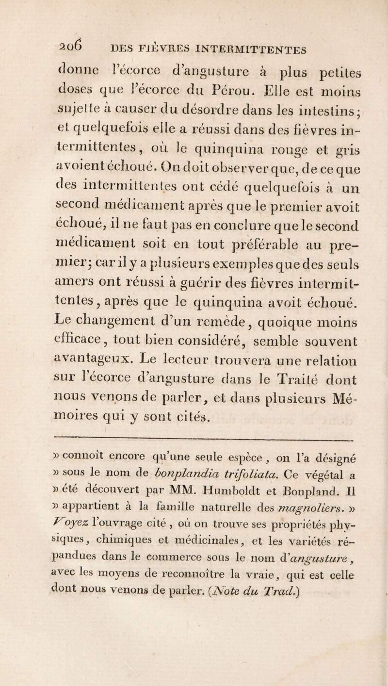 dorme lecorce dangusture à plus petites doses que l’écorce du Pérou. Elle est moins sujette à causer du désordre dans les intestins; et quelquefois elle a réussi dans des fièvres in¬ termittentes , où le quinquina rouge et gris a\oient échoué. On doit observer que, de ce que des intermittentes ont cédé quelquefois à un second médicament après que le premier avoit échoué, il ne faut pas en conclure que le second médicament soit en tout préférable au pre¬ mier; car il y a plusieurs exemples que des seuls amers ont réussi à guérir des fièvres intermit¬ tentes , après que le quinquina avoit échoué. Le changement d’un remède, quoique moins efficace, tout bien considéré, semble souvent avantageux. Le lecteur trouvera une relation sur 1 ecorce d’angusture dans le Traité dont nous venons de parler, et dans plusieurs Mé¬ moires qui y sont cités. )) connoit encore qu une seule espece , on l’a désigné )) sous le nom de bonplandia trifoliata. Ce végétal a » été découvert par MM. Humboldt et Bonpland. Il r> appartient à la famille naturelle des magnoliei's. » Voyez 1 ouvrage cité , où on trouve ses propriétés pliy- siques, chimiques et médicinales, et les variétés ré¬ pandues dans le commerce sous le nom d' angusture , avec les moyens de reconnoitre la vraie, qui est celle dont nous venons de parler. (JSote du Trad.)