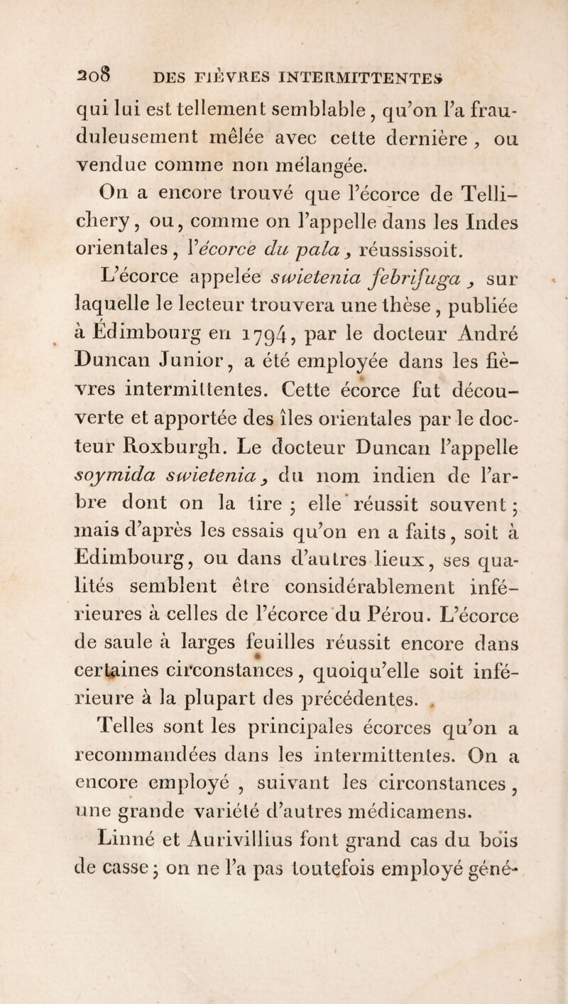 qui lui est tellement semblable , qu’on Fa frau¬ duleusement mêlée avec cette dernière , ou vendue comme non mélangée. On a encore trouvé que l’écorce de Telli- cliery , ou, comme on 1’appelle dans les Indes orientales, V écorce du pala , réussissoit. L’écorce appelée swietenia febrifuga sur laquelle le lecteur trouvera une thèse , publiée r à Edimbourg en 1794? par le docteur André Duncan Junior, a été employée dans les fiè¬ vres intermittentes. Cette écorce fut décou¬ verte et apportée des îles orientales par le doc¬ teur Roxburgh. Le docteur Duncan l’appelle soymida swietenia, du nom indien de l’ar¬ bre dont on la tire* elle réussit souvent; mais d’après les essais qu’on en a faits, soit à Edimbourg, ou dans d’autres lieux, ses qua¬ lités semblent être considérablement infé¬ rieures à celles de l’écorce du Pérou. L’écorce de saule à larges feuilles réussit encore dans certaines circonstances, quoiqu’elle soit infé¬ rieure à la plupart des précédentes. Telles sont les principales écorces qu’on a recommandées dans les intermittentes. On a encore employé , suivant les circonstances , une grande variété d’autres médicamens. Linné et Aurivillius font grand cas du bois de casse; on ne l’a pas toutefois employé géné-