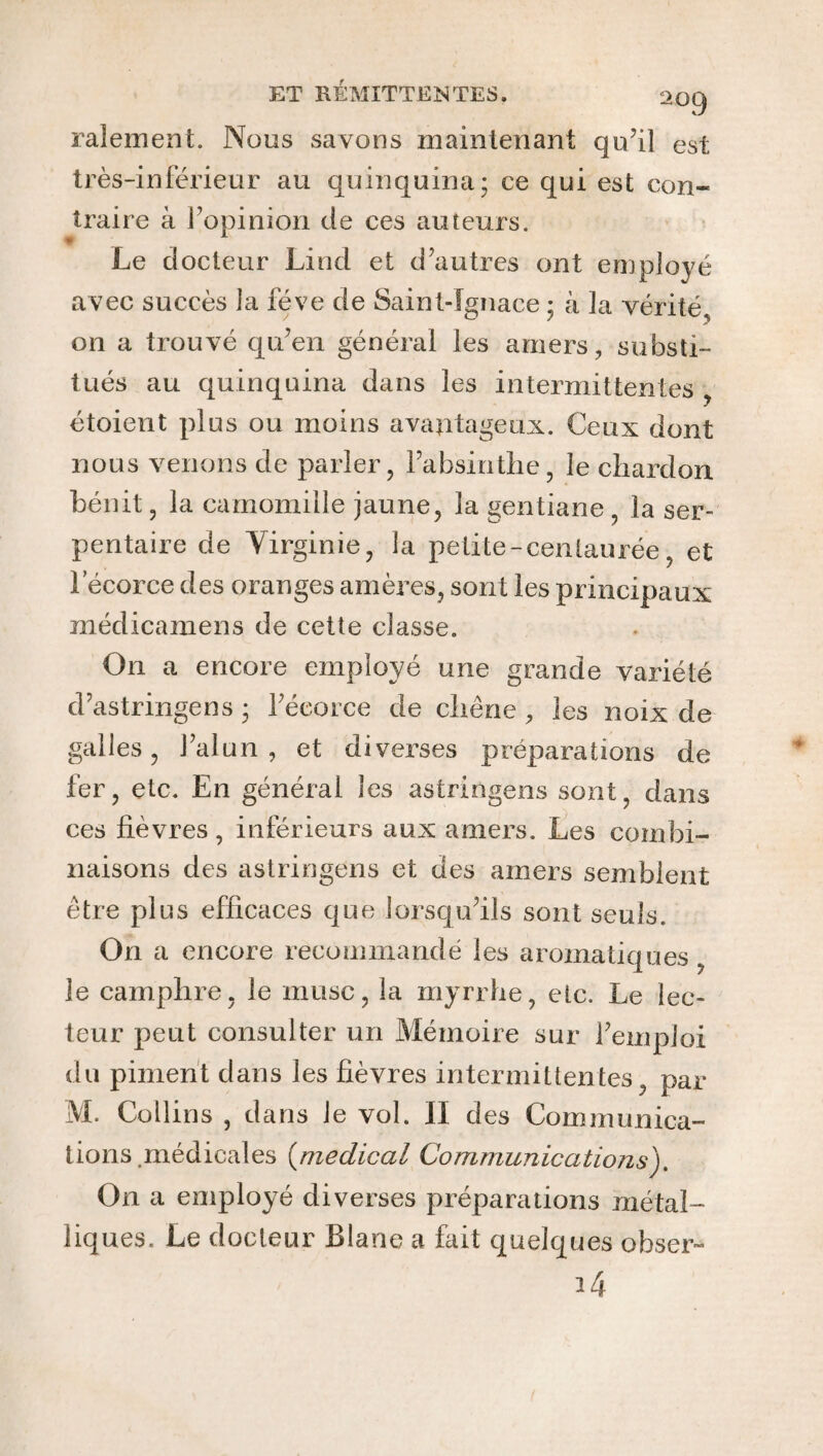 râlement. Nous savons maintenant qu’il est très-inférieur au quinquina; ce qui est con¬ traire à l’opinion de ces auteurs. Le docteur Lind et d’autres ont employé avec succès la fève de Saint-Ignace ; à la vérité, on a trouvé qu’en général les amers, substi¬ tués au quinquina dans les intermittentes , étoient plus ou moins avantageux. Ceux dont nous venons de parler, l’absinthe, le chardon bénit, la camomille jaune, la gentiane , la ser¬ pentaire de Virginie, la petite-centaurée, et l’écorce des oranges amères, sont les principaux médicamens de cette classe. On a encore employé une grande variété d’astringens ; l’écorce de chêne, les noix de galles, l’alun , et diverses préparations de fer, etc. En général les astringens sont, dans ces fièvres, inférieurs aux amers. Les combi¬ naisons des astringens et des amers semblent être plus efficaces que lorsqu’ils sont seuls. On a encore recommandé les aromatiques le camphre, le musc, la myrrhe, etc. Le lec¬ teur peut consulter un Mémoire sur l’emploi du piment dans les fièvres intermittentes, par M. Collins , dans le vol. II des Communica¬ tions médicales (medical Communications). On a employé diverses préparations métal¬ liques. Le docteur Blanc a fait quelques obser- i4