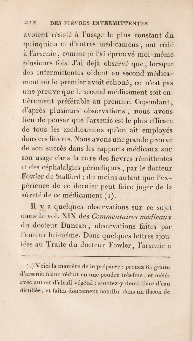 avoient résisté à l’usage le plus constant du quinquina et d’autres médicamens, ont cédé à l’arsenic, comme je l’ai éprouvé moi-même plusieurs fois. J’ai déjà observé que, lorsque des intermittentes cèdent au second médica¬ ment où le premier avoit échoué, ce n’est pas une preuve que le second médicament soit en¬ tièrement préférable au premier. Cependant, d’après plusieurs observations , nous avons lieu de penser que l’arsenic est le plus efficace de tous les médicamens qu’on ait employés dans ces fièvres. Nous avons une grande preuve de son succès dans les rapports médicaux sur son usage dans la cure des fièvres rémittentes et des céphalalgies périodiques, par le docteur Fowler de Stafford ; du moins autant que l’ex¬ périence de ce dernier peut faire juger de la sûreté de ce médicament (i). Il y a quelques observations sur ce sujet dans le vol. XIX des Commentaires médicaux du docteur Duncan, observations faites par l’auteur lui-même. Dans quelques lettres ajou¬ tées au 1 raité du docteur Fowler, l’arsenic a (i) Voici la manière de le préparer : prenez 64 grains d’arsenic blanc réduit en une poudre très-fine, et mêlée avec autant d alcali végétal ; ajoutez-y demi-livre d’eau distillée, et faites doucement bouillir dans un flacon de