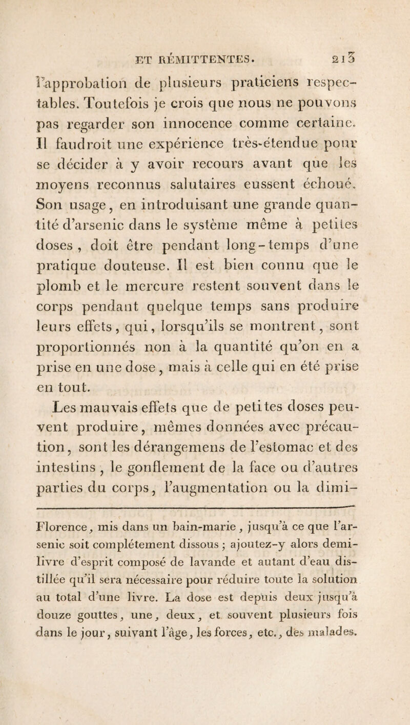 l’approbation de plusieurs praticiens respec¬ tables. Toutefois je crois que nous ne pouvons pas regarder son innocence comme certaine. Il faud roit une expérience très-étendue pour se décider à y avoir recours avant que les moyens reconnus salutaires eussent échoué. Son usage, en introduisant une grande quan¬ tité d’arsenic dans le système même à petites doses, doit être pendant long-ternps d’une pratique douteuse. Il est bien connu que le plomb et le mercure restent souvent dans le corps pendant quelque temps sans produire leurs effets, qui, lorsqu’ils se montrent, sont, proportionnés non à la quantité qu’on en a prise en une dose , mais à celle qui en été prise en tout. Les mauvais effets que de petites doses peu¬ vent produire, mêmes données avec précau¬ tion, sont les dérangemens de l’estomac et des intestins , le gonflement de la face ou d’autres parties du corps, l’augmentation ou la dimi- Florence, mis dans un bain-marie , jusqu’à ce que l’ar¬ senic soit complètement dissous ; ajoutez-y alors demi- livre d’esprit composé de lavande et autant d’eau dis¬ tillée qu’il sera nécessaire pour réduire toute la solution au total d’une livre. La dose est depuis deux jusqu’à douze gouttes^ une, deux, et souvent plusieurs fois dans le jour, suivant l’âge, ]esforces, etc., des malades.