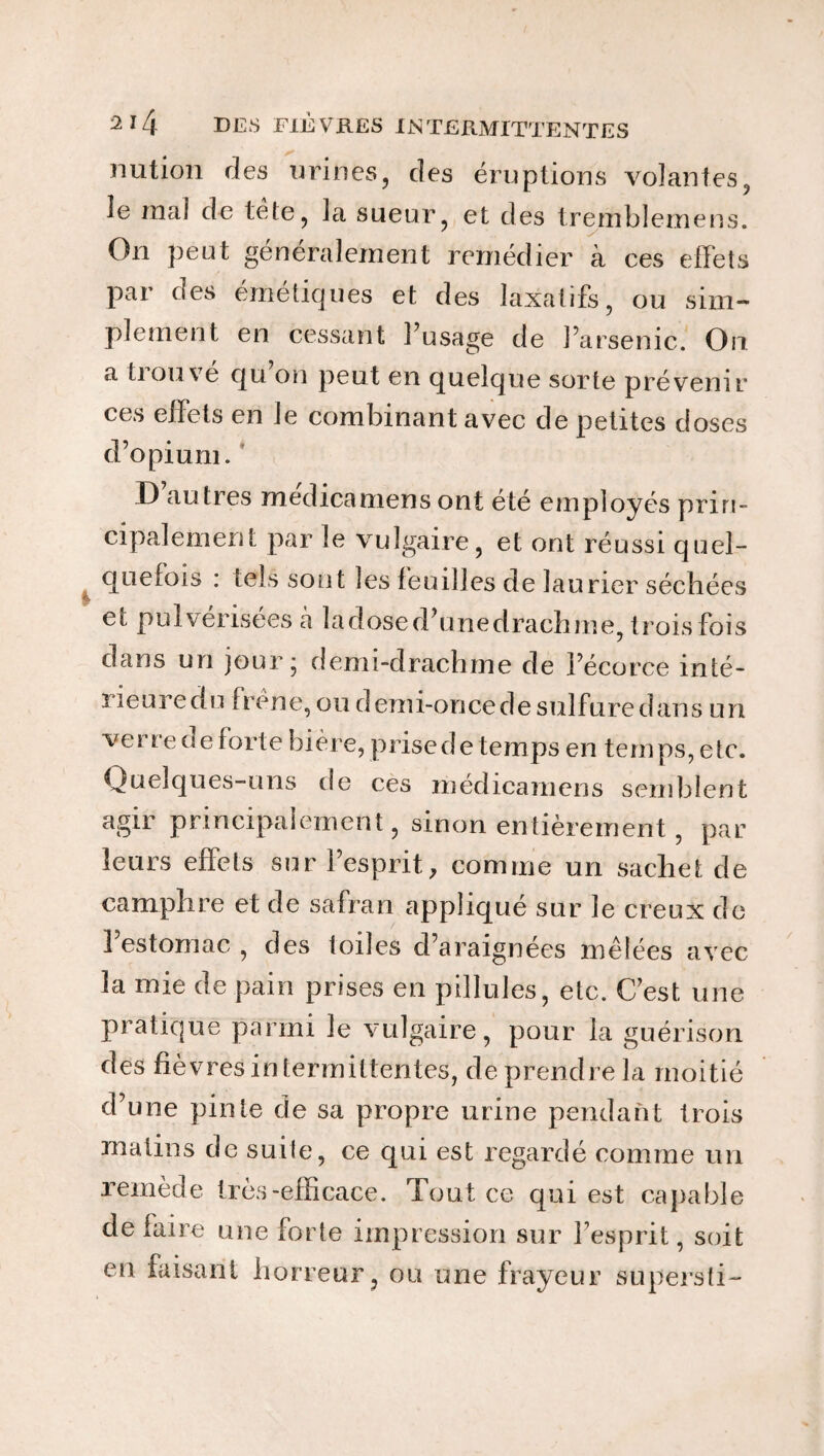 nution des urines, des éruptions volantes, le mal de tete, la sueur, et des tremblemens. On peut généralement remédier à ces effets par des émétiques et des laxatifs, ou sim¬ plement en cessant l’usage de l’arsenic. On a tiouve qu on peut en quelque sorte prévenir ces effets en Je combinant avec de petites doses d’opium. I) autres medicamens ont été employés prin¬ cipalement par le vulgaire, et ont réussi quel¬ quefois : tels sont les feuilles de laurier séchées el pulverise es à ladosed’unedrachme, trois fois dans un jour; demi-drachme de l’écorce inté- rieuredu frêne, ou demi-once de sulfure dans un verre de forte bière, prise de temps en temps, etc. Quelques-uns de ces medicamens semblent agir principalement, sinon entièrement, par leurs effets sur l’esprit, comme un sachet de camphre et de safran appliqué sur le creux de l’estomac, des toiles d’araignées mêlées avec la mie de pain prises en pillules, etc. C’est une pratique parmi le vulgaire, pour la guérison des fièvres intermittentes, de prendre la moitié d’une pinte de sa propre urine pendant trois matins de suite, ce qui est regardé comme un remède très-efficace. Tout ce qui est capable de faire une forte impression sur l’esprit, soit en faisant horreur, ou une frayeur supersti-