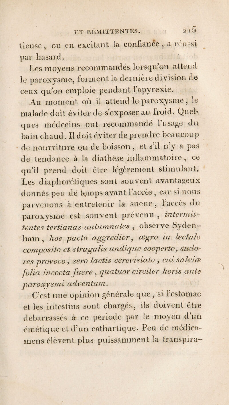 lieuse, ou en excitant la confiance , a réussi par hasard. Les moyens recommandés lorsqu’on attend le paroxysme, forment la dernière division de ceux qu’on emploie pendant 1 apyrexie. Au moment où il attend le paroxysme, le malade doit éviter de s’exposer au froid. Quel¬ ques médecins ont recommandé fusage du bain chaud. Il doit éviter de prendre beaucoup de nourriture ou de boisson , et s’il n’y a pas de tendance à la diathèse inflammatoire, ce qu’il prend doit être légèrement stimulant. Les diaphoniques sont souvent avantageux donnés peu de temps avant l’accès , car si nous parvenons à entretenir la sueur, î accès du paroxysme est souvent prévenu , intermit¬ tentes tertianas autumnciles , observe Syden¬ ham , hoc pacte aggredior, œgro in lectulo composite et stragulis undique cooperto? sudo- res provoco y sero lactis cerevisiato y cui salviŒ folia incocta faere , quatuor circiter horis ante paroxysmi aclventum. C’est une opinion générale que, si festomac elles intestins sont chargés, ils doivent être débarrassés à ce période par le moyen d’un émétique et d’un cathartique. Peu de médica- mens élèvent plus puissamment la transpira-