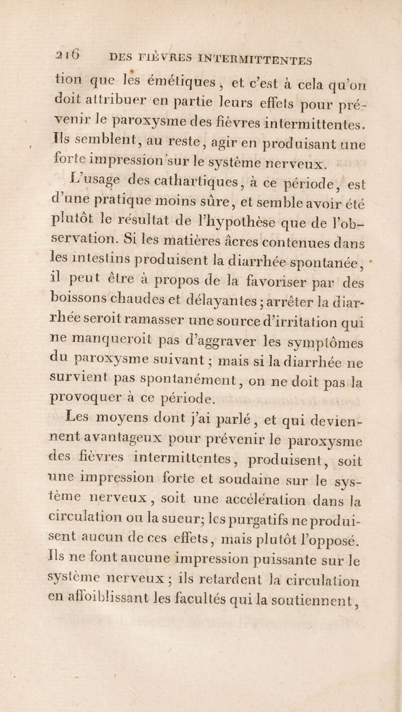 iioii que les émetiques ^ et c’est à cela qu'on (ion, attubuei en partie leurs effets pour pré¬ venir le paroxysme des fièvres intermittentes. Us semblent, au reste, agir en produisant une iü; te impression sur le système nerveux. L usage des cathartiques, à ce période, est d une pratique moins sûre, et semble avoir été plutôt le résultat de l’hypothèse que de l’ob¬ servation. Si les matières âcres contenues dans les intestins produisent la diarrhée spontanée. ' il peut etre a propos de la favoriser par des boissons chaudes et délayantes ; arrêter la diar¬ rhée seroit ramasser une source d’irritation qui ne manqueroit pas d’aggraver les symptômes du paroxysme suivant ; mais si la diarrhée ne survient pas spontanément, on ne doit pas la provoquer à ce période. Les moyens dont j’ai parlé, et qui devien¬ nent avantageux pour prévenir le paroxysme des fièvres intermittentes, produisent, soit 11 ne impression forte et soudaine sur le sys¬ tème nerveux, soit une accélération dans la circulation ou la sueur; les purgatifs ne produi¬ sent aucun de ces effets, mais plutôt l’opposé. Ils ne font aucune impression puissante sur le système nerveux ; ils retardent la circulation en affoiblissant les facultés qui la soutiennent,