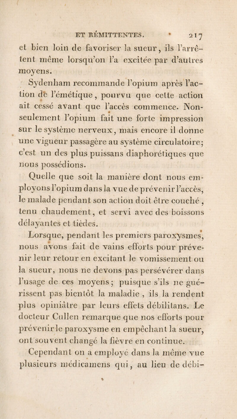 et bien loin de favoriser 3a sueur, ils l’arrê¬ tent même lorsqu’on l’a excitée par d’autres moyens. Sydenham recommande l’opium après l’ac¬ tion de l’émétique, pourvu que celte action ait cessé avant que l’accès commence. Non- seulement l’opium fait une forte impression sur le système nerveux, mais encore il donne une vigueur passagère au système circulatoire; c’est un des plus puissans diaphoniques que nous possédions. Quelle que soit la manière dont nous em¬ ployons l’opium dans la vue de prévenir l’accès, le malade pendan t son action doit être couché , tenu chaudement, et servi avec des boissons délayantes et tièdes. Lorsque, pendant les premiers paroxysmes, nous avons fait de vains efforts pour préve¬ nir leur retour en excitant le vomissement ou la sueur, nous ne devons pas persévérer dans l’usage de ces moyens; puisque s’ils ne gué¬ rissent pas bientôt la maladie , ils la rendent plus opiniâtre par leurs effets débilitans. Le docteur Cullen remarque que nos efforts pour¬ pré venir le paroxysme en empêchant la sueur, ont souvent changé la fièvre en continue. Cependant on a employé dans la même vue plusieurs médicamens qui, au lieu de débi- l