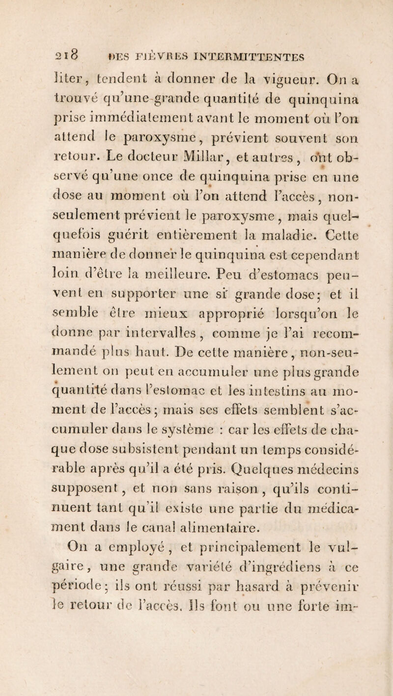 liter, tendent à donner de la vigueur. On a trouvé qu'une grande quantité de quinquina prise immédiatement avant le moment où l’on attend le paroxysme, prévient souvent son retour. Le docteur Millar, et autres , ont ob¬ servé qu’une once de quinquina prise en une # ■* dose au moment où l’on attend l’accès, non- seulement prévient le paroxysme, mais quel¬ quefois guérit entièrement la maladie. Cette manière de donner le quinquina est cependant loin d’être la meilleure. Peu d’estomacs peu¬ vent en supporter une si' grande dose; et il semble être mieux approprié lorsqu’on le donne par intervalles , comme je l’ai recom¬ mandé plus haut. De cette manière, non-seu¬ lement on peut en accumuler une plus grande quantité dans l’estomac et les intestins au mo¬ ment de l’accès; mais ses effets semblent s’ac¬ cumuler dans le système : car les effets de cha¬ que dose subsistent pendant un temps considé¬ rable après qu’il a été pris. Quelques médecins supposent, et non sans raison, qu’ils conti¬ nuent tant qu it existe une partie du médica¬ ment dans le canal alimentaire. On a employé , et principalement le vul¬ gaire, une grande variété d’ingrédiens à ce période; ils ont réussi par hasard à prévenir le retour de l’accès. Ils font ou une forte im~