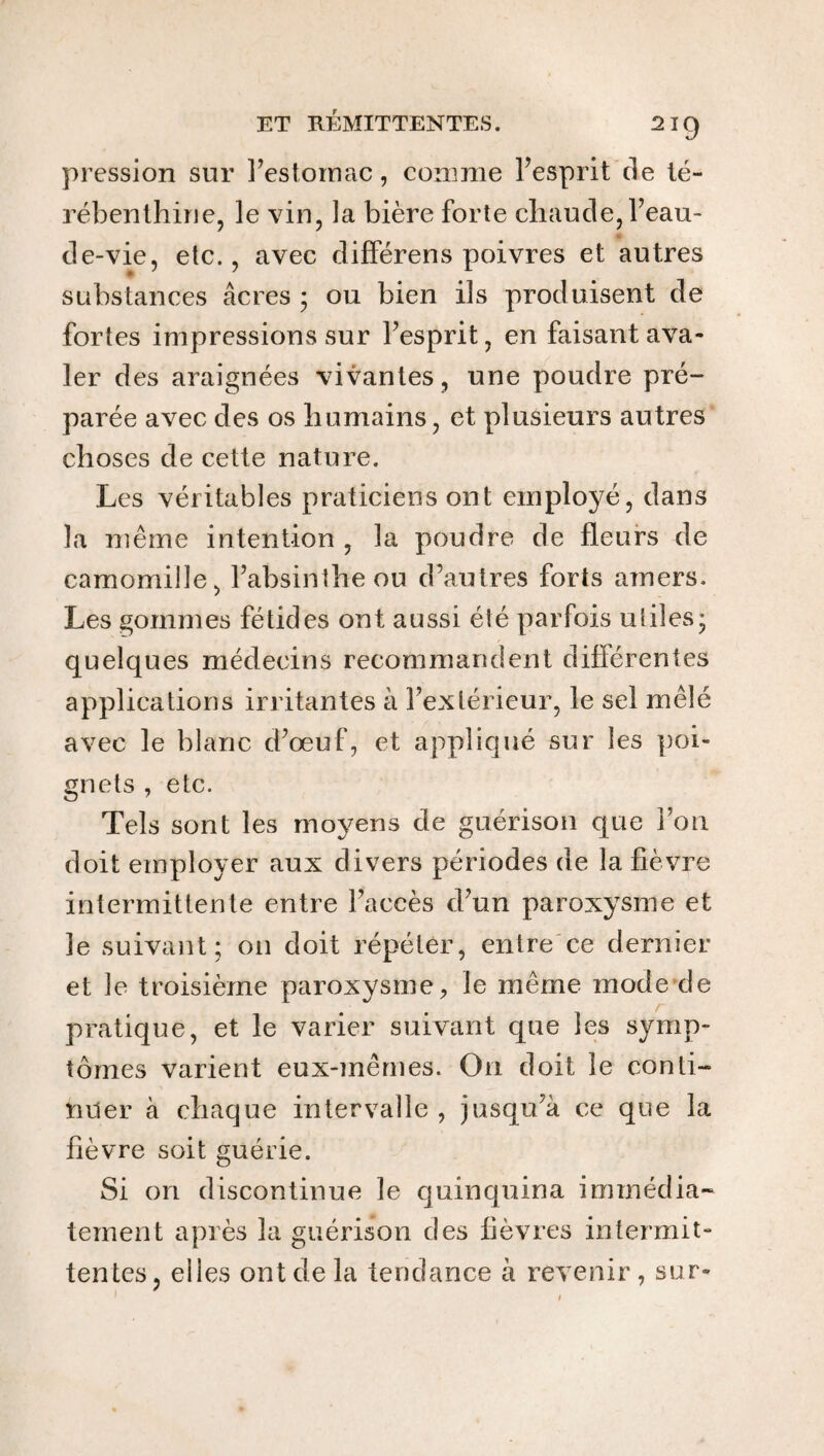 pression sur l’estomac, comme l’esprit de té¬ rébenthine, le vin, la bière forte chaude, l’eau- de-vie, etc., avec différens poivres et autres substances âcres ; ou bien ils produisent de fortes impressions sur l’esprit, en faisant ava¬ ler des araignées vivantes, une poudre pré¬ parée avec des os humains, et plusieurs autres choses de cette nature. Les véritables praticiens ont employé, dans la même intention , la poudre de fleurs de camomille, l’absinthe ou d’autres forts amers. Les gommes fétides ont aussi élé parfois utiles; quelques médecins recommandent différentes applications irritantes à l’extérieur, le sel mêlé avec le blanc d’œuf, et appliqué sur les poi¬ gnets , etc. Tels sont les moyens de guérison que ion doit employer aux divers périodes de la fièvre intermittente entre l’accès d’un paroxysme et le suivant; 011 doit répéter, entre ce dernier et le troisième paroxysme, le même mode de pratique, et le varier suivant que les symp¬ tômes varient eux-mêmes. On doit le conti¬ nuer à chaque intervalle, jusqu’à ce que la fièvre soit guérie. Si on discontinue le quinquina immédia¬ tement après la guérison des fièvres intermit¬ tentes, elles ont de la tendance à revenir, sur-