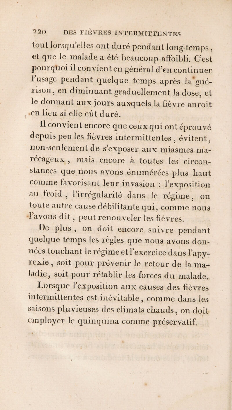 tout lorsqu’elles ont duré pendant long-temps, et que le malade a été beaucoup affoibli. C’est pourquoi il convient en général d’en continuer 1 usage pendant quelque temps après la gué¬ rison, en diminuant graduellement la dose, et le donnant aux jours auxquels la lièvre auroit eu lieu si elle eût duré. Il convient encore que ceux qui ont éprouvé depuis peu les fievres intermittentes , évitent, non-seulement de s’exposer aux miasmes ma¬ récageux , mais encore à toutes les circon¬ stances que nous avons énumérées plus haut comme favorisant leur invasion : l’exposition au froid , l’irrégularité dans le régime, ou toute autre cause débilitante qui, comme nous l’avons dit, peut renouveler les lièvres. De plus , on doit encore suivre pendant quelque temps les règles que nous avons don¬ nées touchant le régime et l’exercice dans l’apy- rexie , soit pour prévenir le retour de la ma¬ ladie, soit pour rétablir les forces du malade. Lorsque 1 exposition aux causes des lièvres intermittentes est inévitable, comme dans les saisons pluvieuses des climats chauds, on doit employer le quinquina comme préservatif.
