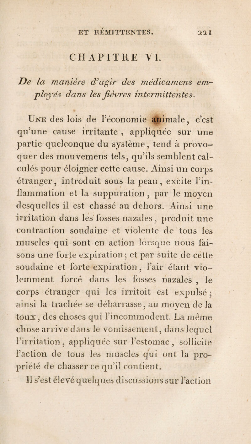 CHAPITRE VL De la manière cVagir des médicamens em¬ ployés dans les fièvres intermittentes. Une des lois de l’économie animale, c’est qu’une cause irritante , appliquée sur une partie quelconque du système, tend à provo¬ quer des mouvemens tels, qu’ils semblent cal¬ culés pour éloigner cette cause. Ainsi un corps étranger, introduit sous la peau, excite l’in¬ flammation et la suppuration, par le moyen desquelles il est chassé au dehors. Ainsi une irritation dans les fosses nazales, produit une contraction soudaine et violente de tous les muscles qui sont en action lorsque nous fai¬ sons une forte expiration ; et par suite de cette soudaine et forte expiration, l’air étant vio¬ lemment forcé dans les fosses nazales , le corps étranger qui les irritoit est expulsé ; ainsi la trachée se débarrasse, au moyen de la toux, des choses qui l’incommodent. La même chose arrive dans le vomissement, dans lequel l’irritation, appliquée sur l’estomac, sollicite Faction de tous les muscles qui ont la pro¬ priété de chasser ce qu’il contient. Il s’est élevé q uelques discussions sur Faction